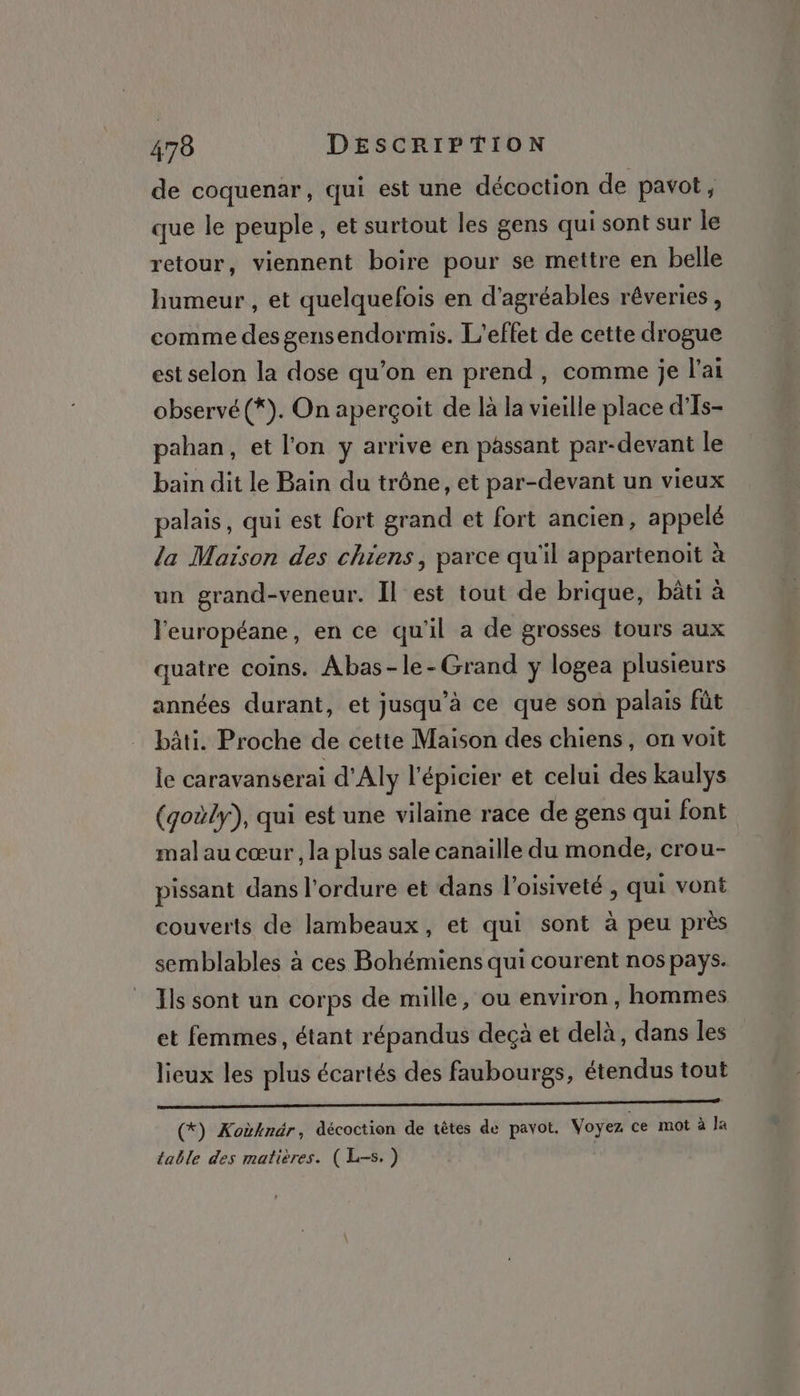 de coquenar, qui est une décoction de pavot, que le peuple, et surtout les gens qui sont sur le retour, viennent boire pour se mettre en belle humeur , et quelquefois en d’agréables rêveries, comme des gensendormis. L'effet de cette drogue est selon la dose qu’on en prend, comme je l'ai observé (*). On aperçoit de là la vieille place d'Is- pahan, et l'on y arrive en pâssant par-devant le bain dit le Bain du trône, et par-devant un vieux palais, qui est fort grand et fort ancien, appelé la Maison des chiens, parce qu'il appartenait à un grand-veneur. Il est tout de brique, bâti à l'européane, en ce qu'il a de grosses tours aux quatre coins. Abas-le-Grand y logea plusieurs années durant, et jusqu’à ce que son palais fût bâti. Proche de cette Maison des chiens, on voit le caravanserai d'Aly l'épicier et celui des kaulys (goùly), qui est une vilaine race de gens qui font mal au cœur, la plus sale canaiïlle du monde, crou- pissant dans l'ordure et dans l’oisiveté , qui vont couverts de lambeaux, et qui sont à peu près semblables à ces Bohémiens qui courent nos pays. Ils sont un corps de mille, ou environ, hommes et femmes, étant répandus deçà et delà, dans les lieux les plus écartés des faubourgs, étendus tout Er (*) Koùknér, décoction de têtes de pavot. Voyez ce mot à Îa table des matières. (L=s. )