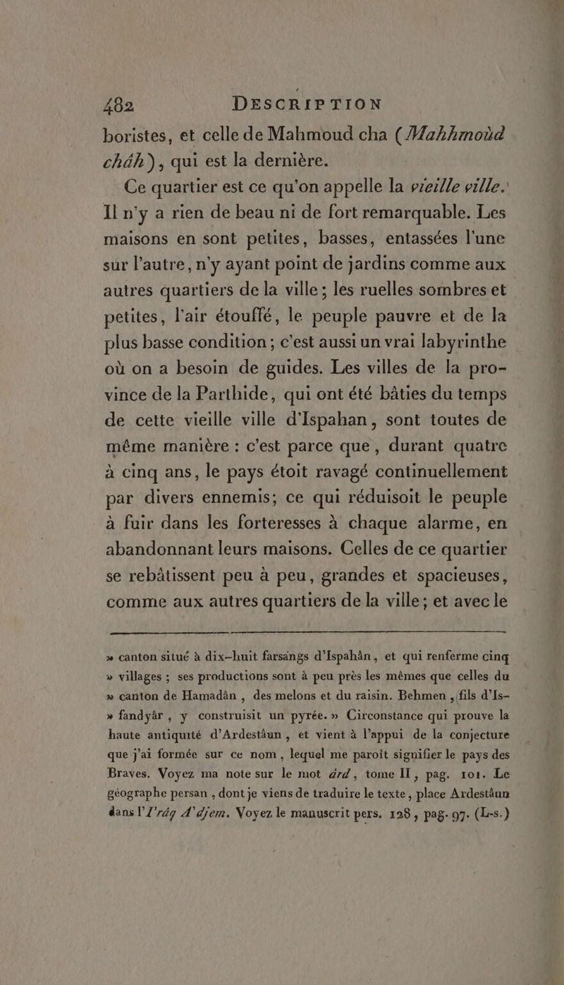 boristes, et celle de Mahmoud cha (Wahhmoüd chéh), qui est la dernière. Ce quartier est ce qu'on appelle la vreclle ville. Il n’y a rien de beau ni de fort remarquable. Les maisons en sont petites, basses, entassées l'une sur l’autre, n'y ayant point de jardins comme aux autres quartiers de la ville; les ruelles sombres et petites, l'air étouflé, le peuple pauvre et de la plus basse condition ; c’est aussi un vrai labyrinthe où on a besoin de guides. Les villes de la pro- vince de la Parthide, qui ont été bâties du temps de cette vieille ville d'Ispahan, sont toutes de méme manière : c'est parce que, durant quatre à cinq ans, le pays étoit ravagé continuellement par divers ennemis; ce qui réduisoit le peuple _ à fuir dans les forteresses à chaque alarme, en abandonnant leurs maisons. Celles de ce quartier se rebâtissent peu à peu, grandes et spacieuses, comme aux autres quartiers de la ville; et avec le » canton situé à dix-huit farsangs d’Ispahân, et qui renferme cinq » villages ; ses productions sont à peu près les mêmes que celles du » canton de Hamadân , des melons et du raisin. Behmen , fils d’Is- » fandyär , y construisit un pyrée.» Circonstance qui prouve la haute antiquité d’Ardestäun , et vient à l’appui de la conjecture que j'ai formée sur ce nom , lequel me paroît signifier le pays des Braves. Voyez ma note sur le mot 477, tome IT, pag. 1o1. Le géographe persan , dont je viens de traduire le texte, place Ardestäun dans l'Z'rég A'éjem. Voyez le manuscrit pers. 128 , pag- 97. (L-s.)