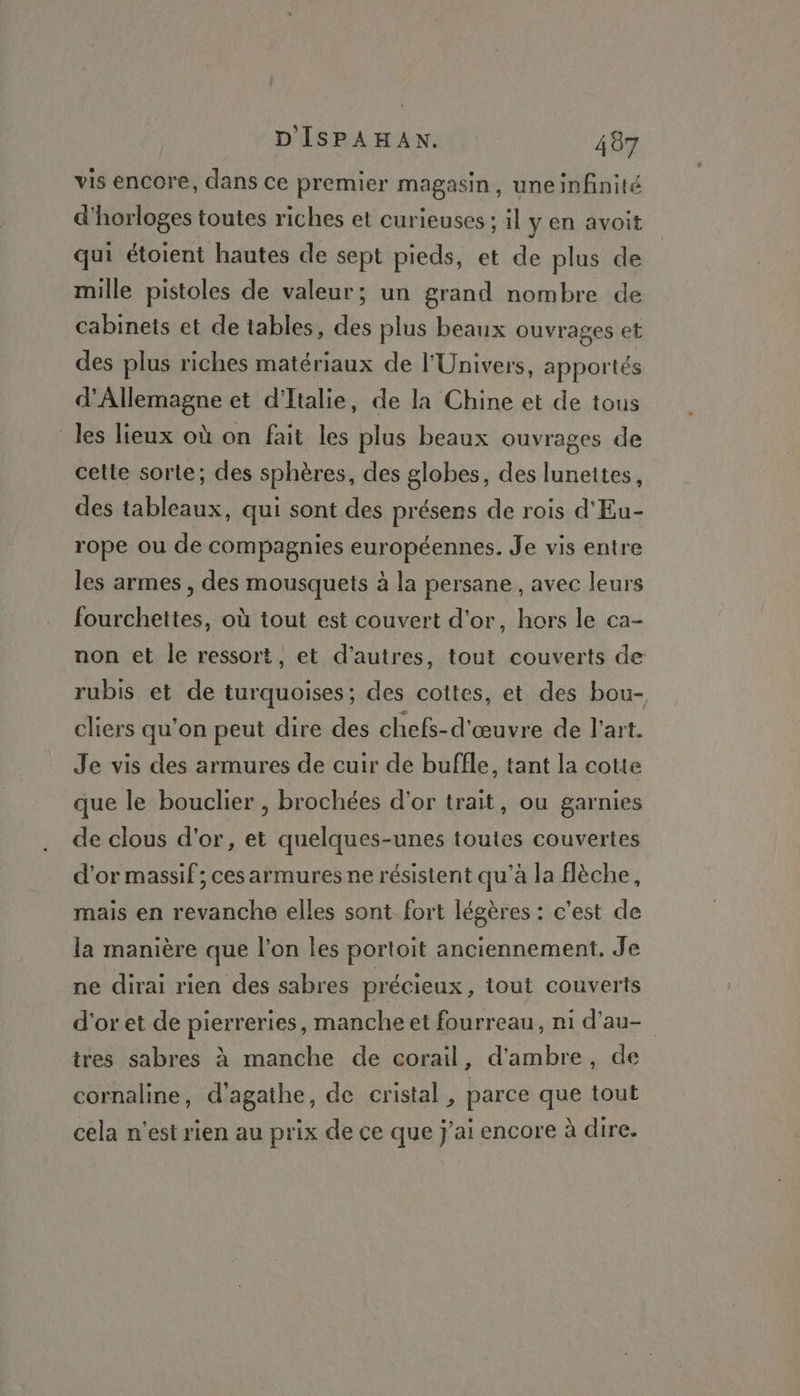 vis encore, dans ce premier magasin, uneinfinité d'horloges toutes riches et curieuses ; il y en avoit qui étoient hautes de sept pieds, et de plus de mille pistoles de valeur; un grand nombre de cabinets et de tables, des plus beaux ouvrages et des plus riches matériaux de l'Univers, apportés d'Allemagne et d'Italie, de la Chine et de tous les lieux où on fait les plus beaux ouvrages de cette sorte; des sphères, des globes, des lunettes, des tableaux, qui sont des présens de rois d'Eu- rope ou de compagnies européennes. Je vis entre les armes , des mousquets à la persane , avec leurs fourchettes, où tout est couvert d'or, hors le ca- non et le ressort, et d’autres, tout couverts de rubis et de turquoises; des cottes, et des bou- cliers qu’on peut dire des chefs-d'œuvre de l'art. Je vis des armures de cuir de buffle, tant la cotte que le bouclier , brochées d'or trait, ou garnies de clous d'or, et quelques-unes toutes couvertes d'or massif; ces armures ne résistent qu’à la flèche, mais en revanche elles sont fort légères : c’est de la manière que l’on les portoit anciennement. Je ne dirai rien des sabres précieux , tout couverts d'or et de pierreries, manche et fourreau, ni d’au- tres sabres à manche de corail, d'ambre, de cornaline, d'agathe, de cristal, parce que tout cela n'est rien au prix de ce que j'ai encore à dire.