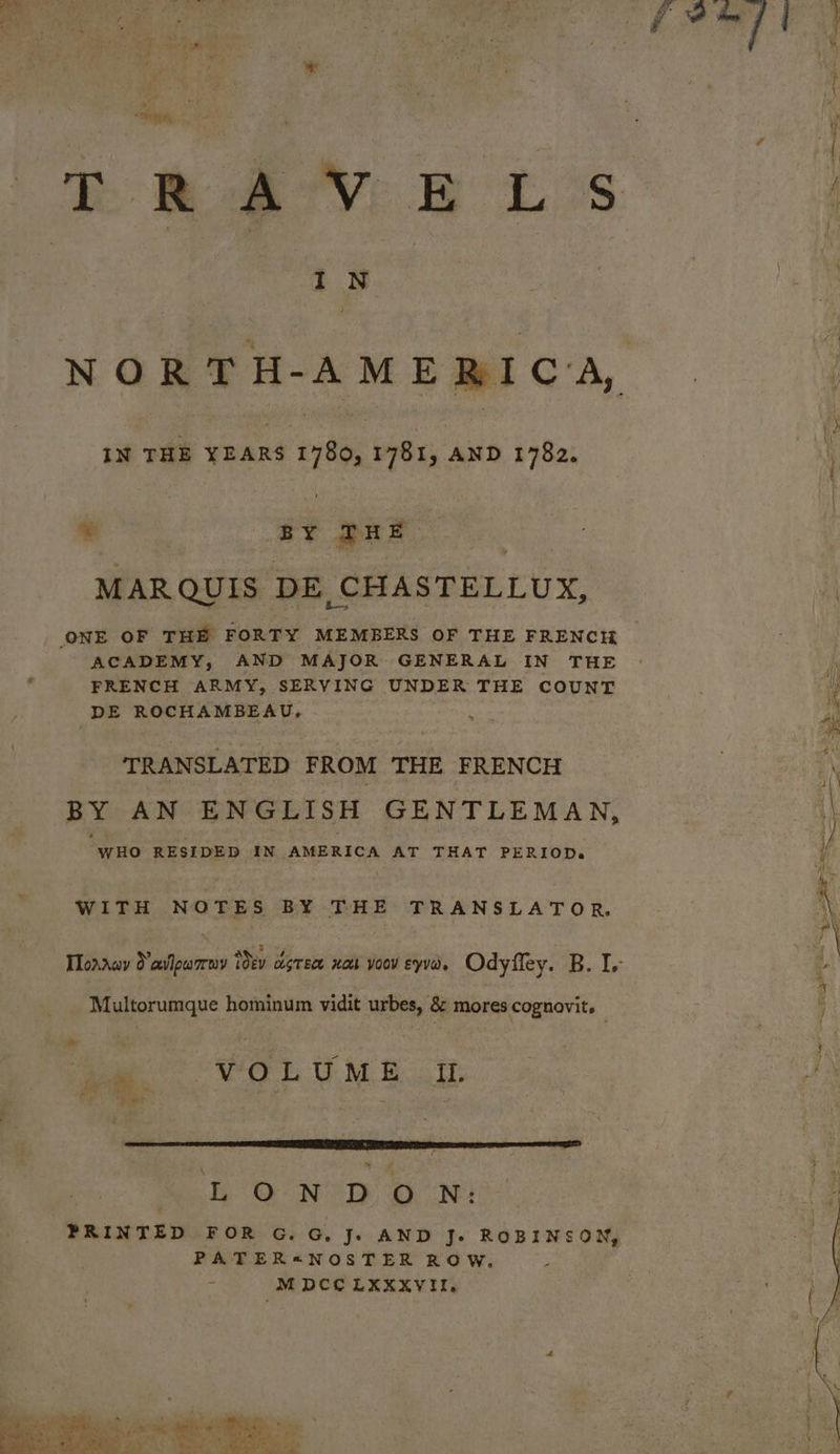 * one aes | IN , IN THE YEARS 1780, 1781, AND 1782. = | BY TRE MARQUIS DE CHASTELLUX, ONE OF THE FORTY MEMBERS OF THE FRENCH ACADEMY, AND MAJOR GENERAL IN THE FRENCH ARMY, SERVING UNDER THE COUNT DE ROCHAMBEAU. TRANSLATED FROM THE FRENCH WHO RESIDED IN AMERICA AT THAT PERIOD. WITH NOTES BY THE TRANSLATOR, Multorumque hominum vidit urbes, & mores cognovits dé VOLUME It. HO NY GON) PATER«NOSTER ROW. M DCC LXXXVII, ee. à