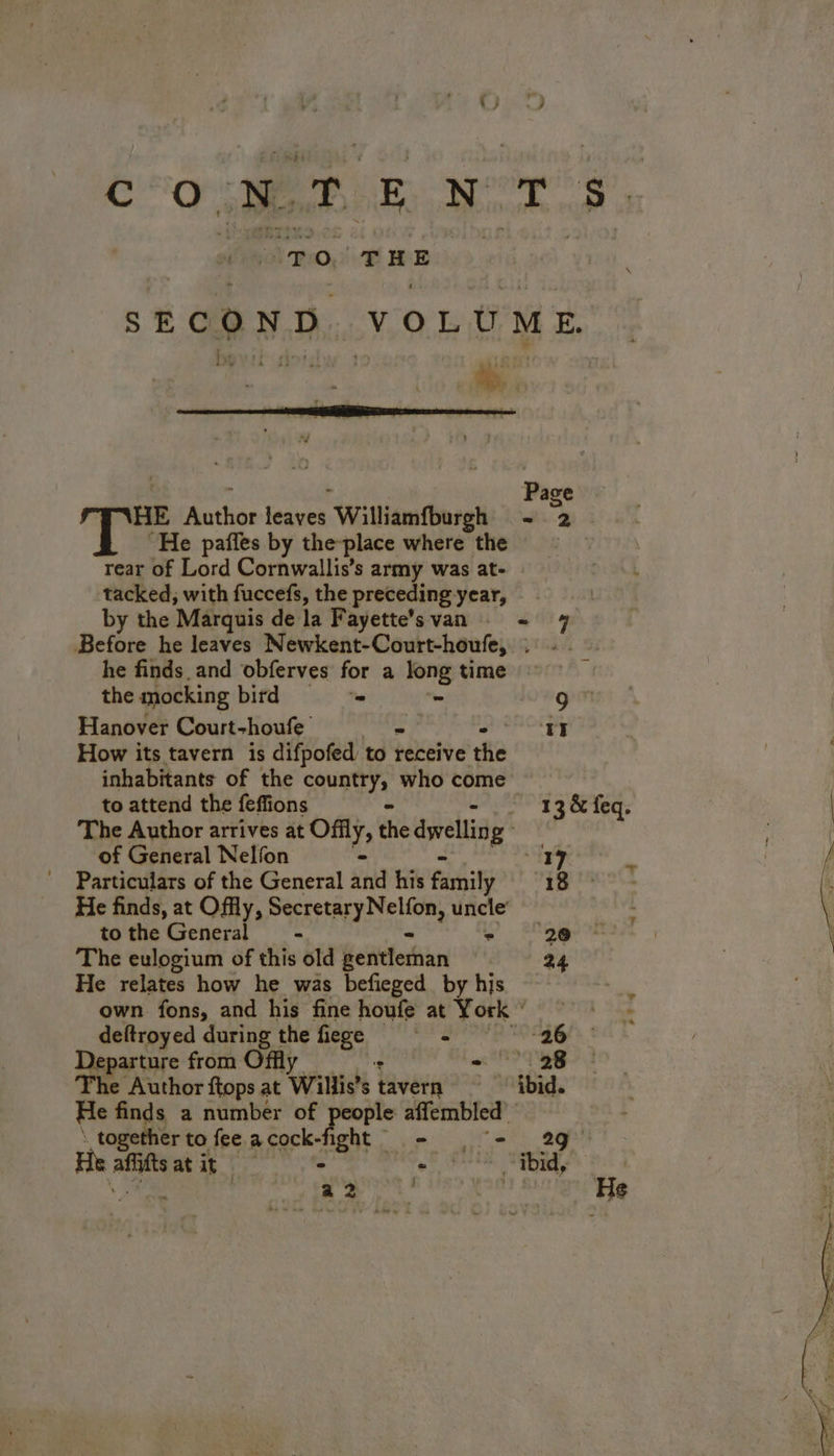 Co RE NT. To. THE SECOND VOLUME L “ { ñ . : aj » L 74 ‘ i : Page re atlas leaete. Williamfburgh + 2 ‘ “He pafles by the-place where the rear of Lord Cornwallis’s army was at- | tacked, with fuccefs, the preceding year, by the Marquis de la Fayette’svan - Before he leaves Newkent-Court-houfe, LE he finds. and obferves for a ui time i the mocking bird ==» Hanover Court-houfe “ T5 How its tavern is difpofed to receive the inhabitants of the country, who come to attend the feffions = 13 & feq. | The Author arrives àt Ofily, the dvd g : of General Nelfon - 17 A | Particulars of the General and his family te ie He finds, at Ofy, Secretary Nelton, uncle tothe General - » yee | The eulogium of this old Kentferhian 24 | on He relates how he was befieged by his own fons, and his fine houfe at York deftroyed during the fiege - ‘26 Departure from Offly - 28 The Author ftops at Wills s iavete ~ ‘ibid. He bas a number of fant rene, . together to fee acock-fight = = 29 He affitt | ie. “ibid,