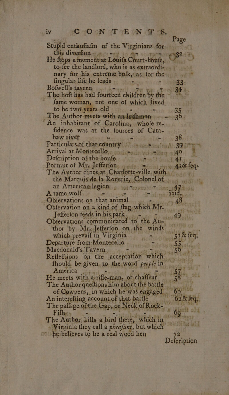 iy ORO TE ON Gr Stupid enthufiafm of the Visginiens for. this diverfion » . -++ 2 + He ftops a omc eat Louifa C wart Hote, to.fee the landlord, who is as extraordi- . : nary for his extreme bulk,«as for thee t at? fingular life he leads . - - 32. Bofwell's AMGEN 54 À 1 BF». The hoft has had foutteen children by the. En a “ . fame woman, not one of which ini to be two years old 35 | _The ‘Authors ‘meets with anleidhenen ACTE “An inhabitant of Carolina, whofe re- fidence was at ae fources of Cata- Page . baw rivéf “ =. 2841 Particulars.of that country: rub oon TR Plan Arrival at Montecello,: pcre.) 4.1 tig + 140 à Defeription of the-honfe, soil pwr os MAT: Portrait of Mr, Jefferfon ..., = SE feqe The Author dines,at, Charlotte-ville. with HET the Marquis dela Rouerie, Colonel of ; . : an Americamlegion à; sm + can di A tame wolf - _— bn els rit BRL -Obfervations on that animal __. + 48. Obfervation on.a kind of fag. which Mr. tarts Jefferfon feeds in his park AD Obfervations communicated to ‘the Lie pes thor by Mr. Jefferfon on the winds - AP i nul which. prevail in Virginia — Mg À Departure from Montecello, = -, scott Macdonald’s. ‘Tavern, + iy 56 ae, Refle€tions on the acceptation ik sont it fhould be given. to the,word bette ed ré e 2 America :,. | af ort He meets with RÉ NN or. ry atau sh ithe nid The Author queftions him about the battle | of Cowpens, in which he was engaged Cal An interefting account of jo battle … Gk i parent of the: Gap, or Neck off Rock- ° ” om The Author. kills a pot there, hie in -Wirginia they call a pheafant, but which’ Toe believes to be a real wood hen 72 Defcription