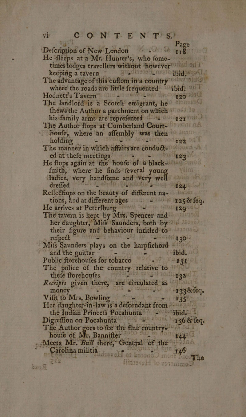 wv” CP OP NN PoE Nia | _ Page Deterigio of New London = .&gt; à nb * He “fleeps ata Mr. Hunter’s, who fome- AL EURE times lodges travellérs without however” se My keeping a tavern | a TAROT ibid: RQ Theadvantageof this cuffom ia country” rad 1e 4 where the roads are little frequented ibid Hodnett’s Tavern™ © - SAR Lu 120 The landlord “is a Seotch emigrant, he °~ fhews the Author a parchnient on which ES TE hisfamily arms are reprefented © 2 9° qgy so The Author ftops at Cumberland Couit: RIT FE heute, where an nt, was then ~ holding ne 122 © The manner in which’ seule are condudt- ORK th of ed at tele meetings ‘ ha Oy gig ts He ftops again at the’ houfe: i a biwok2issa Sos fmith, where ke finds*feyeral young Aadies, very handfome and Dre À well atid of drefied wee Mes HE 4240 RER on the Beadey: of diferent n na- EME + tions, and at differentages : +! ‘1258 feq, He arrives at Peterfburg - gagat Thé tavern is kept by Mrs, set ila he yah her daughter; Mifs ‘Saunders, ‘both by?) “&gt;. their figure and behaviour igi À te SET SDL refpeét _ 130 Mifs Piuiilens plays on the harpfichord DRE “and ‘the guittar ~ . ‘ibid. Public ftorchoutes fortobacco 8 GE Thé police of the country relative to 18e thefe florehoufes = = G9) 0eme à Receipis given here are circulated 45 54 7 money” | AN hg PET TNA AS -13384eqe Vifit to Mrs, Bowling. ye Mtn tg 7 35 | Her daughter-in-law is à alt from + noasaal the Adi Princefs Pocahunta . “abide 4 Digreffion on Pocahunta © 4 2° 136 ci The Author goes to fee the ri dE se houfe of Mr, Bannifter 9° °° &gt; 144 à , Meets Mr. Bull there, * General, ‘of the” Ab Eee milite. PU aati : ‘ 6 ws Cy #7 Sb MRIIEIGW FT P Sey TI + LA vs 4 L r Na D À 6 r À e FA eters mu 7 es ~~ ; ~ od + à ky } cy eet | À + ste RODAELT /