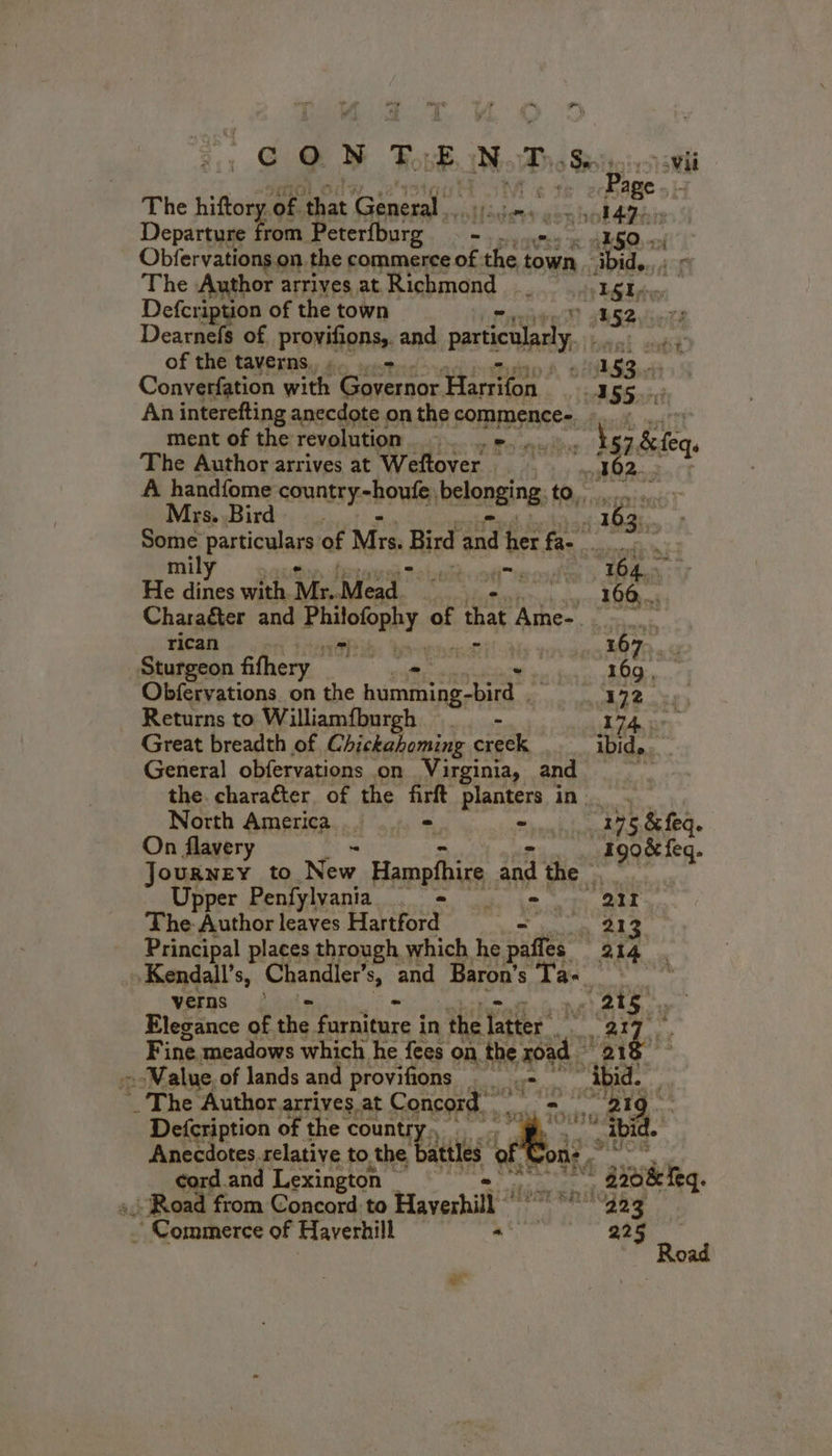 Page» The hiftory of that General. AEB) Departure A Peterfburg. : - 150... Obfervations on. the commerce of the town ibid. 45 The Author arrives at Richmond | oye FOR Defcription of the town D 152 7 Dearnefs of provifions,. and particularly bent ET of the taverns, «. ...- 183 ee Converfation with Governor After B55 3 An interefting anecdote on the commence- fau saci Tl ment of the revolution ND A OI i 57.&amp;feqs The Author arrives at Weftover OBO A handfome ARRETE ROUEN bclopging, CORRE Mrs. Bird : 163: Some particular of Mrs. Bird and her fas nai mily ; - 164. He dines white Mr. Mead | 166... Character and Piilofophy. of “that Ame- rican eR ib: town 167. Sturgeon fithery M . 16g, Obfervations on the M tir Gant 172. Returns to Williamfburgh . - 174 : Great breadth of Chickahoming creck ..__ ibid.. General obfervations on Virginia, BO a ia. the. character of the firft RiBnigs? in. North America... .. = hla 195 bars. On flavery , LE Journey to New Hampfhire and the . Upper Penfylvania = = ot The Author leaves Hartford * jo 412 Principal places through which he paffes 214 . »Kendall’s, Chandler’s, and Baron’s sg geht verns 215 Wan x Elegance of the Phadeie | in the pret ‘ fey nel Fine meadows which he fees on the TR ‘018 Value. of lands and provifions Ton 1 _ The Author arrives at Concord. a a Defcription of the countr + TE vie ii Anecdotes relative to the Lu t OT cord.and Lexington _ Æ M gioie eq :: Road from Concord to Haverhill ” 223 Commerce of Haverhill = 225
