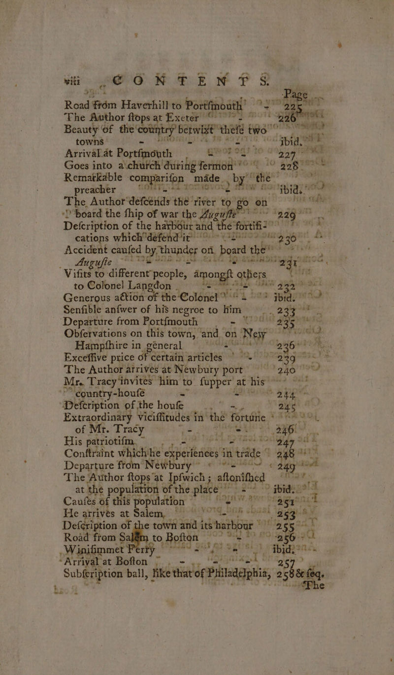 wilt ge oR GEN PS ‘Pac Road om Haverhill to Portfinoatl’ ? a ssl “Fhe Author flops at Exeter °°° “36 Le Beauty Of the bana 728 Bete thelé tps Sr ee towns 2 “aha pi Gi Arrival. at Portfnéuth gwo od? i ie 227. Goes into a church during fermon * eee Remarkable comparifon _ made. yo the: de ab | preathér, S0MTinid aon w 10 i gia Oo The Author DREUIS the river re 0 0 ERA, -D'board the fhip of war the Aveu os ag neo: Defcription of the harbour and t € fortifi2 A cations which dandelion CHRIS ou 23 À Accident caufed RTS of board the’ ji ty Augufie “EI aus ao ‘egy Vifits to rent nena: Amon oi, Cink to Colonel Lancdon RE AUS UPA gpg à Generous attion oF the Colonel’ Mind bes ape Senfible anfwer of his negroe to Him | 233 Fa ‘Departure from Portfmouth 2, AB ss hahaa Obfervations on this town, and. on n Nesy FVisiels Hampfhire in géneral NA AT SE: 236° rs Exceffive price ofc certain reba Roti, Be Ae 23g Paz LE The Author arrivés at Newbury port 240! à Mr. Tracy invites him to {upper at his ae ’ “country-houfé iad) te * 244 # wns Defcription of the hou “as ¥ es Extraordinary Viciffitudes i in the fortaiie ‘a cos otk of Mr. Tracy 2 baal 4 LÉ PE de ae His patriotifm ” . | : Conftraint which'he Asa in ride 24 RE pi Departure from Newbu Crary AN se ad The Author ftops” at pouces ; arene, F ELA at the population of the place ibid. Caufes of this population = “35r° He atrivés at Salem... i OS.208 sa 2 abi Defcription of the town and ares ne pi 255 sr Road frem Sal to Boften ~~ &gt; = 9 256-&gt; +4 WiniGmmet Perky 182 8 ie -Arrival at Bofton ; . Ii D Subfeription ball, like that of Phileddphia, 2 Sheen. fae ee *