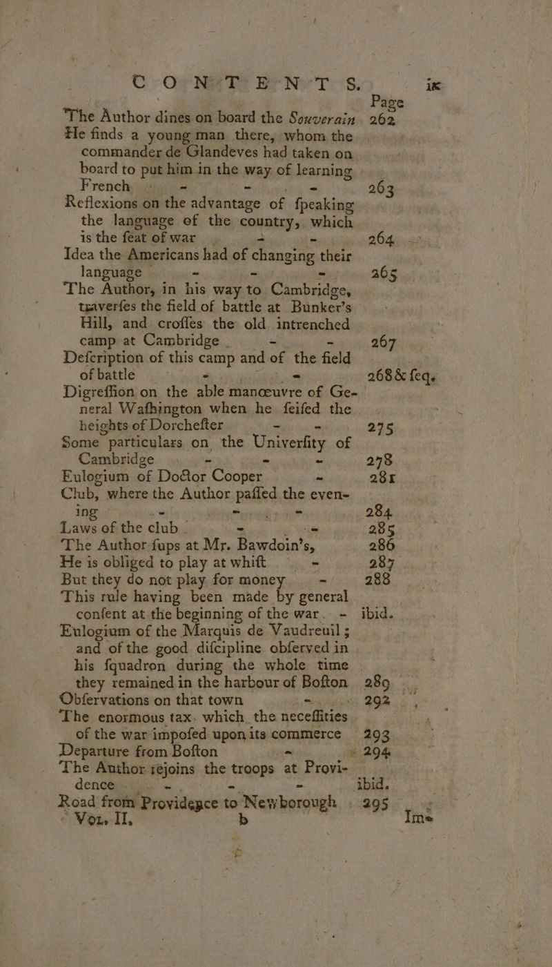 ik | Page The Author dines on board the Souverain 262 He finds a young man there, whom the commander de Glandeves had taken on board to put him in the way of learning. French, + - - 203 Reflexions on the advantage of fronkios the language ef the FOREST which is the feat of war bu ait. Idea the Americans had of changing their language © - 205 The Author, in his way to baie traverfes the field of battle at Bunker’s Hill, and crofles the old intrenched camp at Cambridge . - 267 Defcription of this Fan and of La field | of battle 268 &amp; feq. Digreffion on the ‘able manœuvre ue Ge- neral Wafhington when he feifed the. heights of Dorchefter ~ aie Some particulars on the Univerfty of | Cambridge : = ~ 278 Eulogium of Do&amp;or Coca. = 28K Club, where the Author Ralieq be even- ing : 284 Laws of the dub - 285 The Author fups at Mr. don Sy 286 He is obliged to play atwhit - 287 But they do not play for OUT - 288 This rule having been made by general confent at the beginning of the war. - ibid. Eulogium of the Marquis de Vaudreuil ; | and of the good difcipline obferved in his fquadron during the whole time they remained in the harbour of Bofton 289 _ Obfervations on that town - oe à The enormous tax. which the neceffities of the war impofed upon its commerce 292 Departure from Bofton = » 294 The Author rejoins the teas at Provi- | denen tien = ~ ibid. | Road from Providegce to READ: 295 : * Vou IT, Ime Ÿ}
