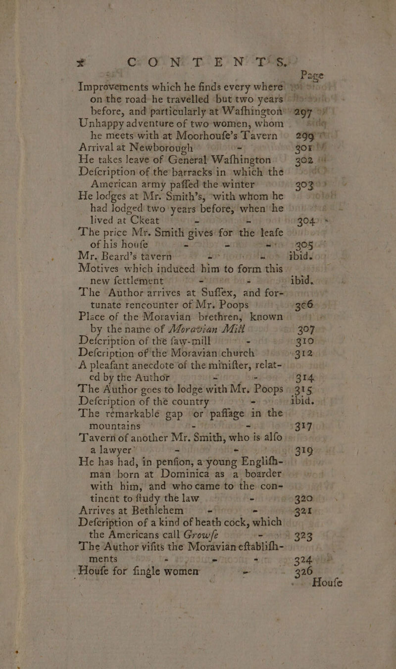 Unhappy adventure of two women, whom he meets with at Moorhoufe’s Tavern Arrival at Newborough’ = He takes leave of General Wafhington Defcription of the barracks in which the American army paffed the winter He lodges at Mr. Smith’s, “with whom he had lodged two years before, when’ he _ lived at “Okeat # The price Mr. Smith gives for the leafe of his houfe = = is Mr. Beard’s tavern = =&gt; ie Motives which induced him to fork this new fettlement == $ The Author arrives at Suffex, and fae tunate rencouriter of Mr. Poops Plice of the Moravian brethren, known by the name of Moravian Mill Defcription of thé faw-mill ‘os : Defcription of the Moravian church A pleafant anecdote of the minitter, relat- ed by the Author | The Author goes to lodge Wie Mr. Poops Defcription of the country | The remarkable gap ‘or paflage in the mountains Tavern of another Mr. Sith who i is alfo a lawyer man born at Dominica as a boarder with him, and whocame to the con- tinent to ftudy the law - Arrives at Bethlehem - Defcription of a kind of heath cock, which the Americans call Grow/e ments : SAC IUT dir Ni à for fingle women = sis