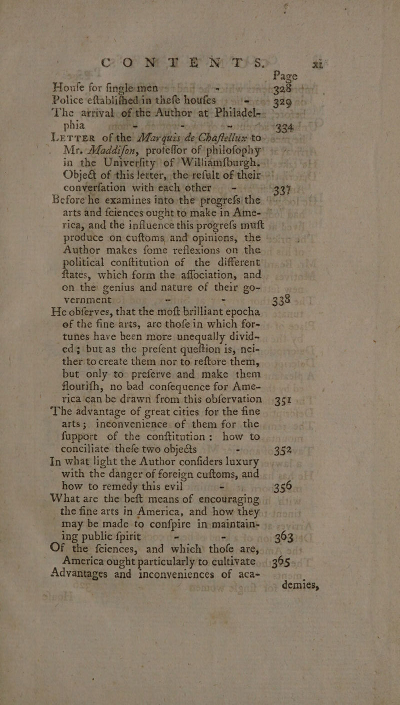 CON TEN T's. Te for fingle men» be ennai Police eftablifhedé in theft MA: ay: phia Mr. Maddifon, proteflor of philofophy converfation with each other ms rica, and the influence this progrefs muft produce on cuftoms and opinions, the political conftitution of the different ftates, which form the affociation, and on the genius and nature of their go- vernment:- - sy He obferves, that the moft brilliant epocha of the fine arts, are thofe in which for- tunes have been more unequally divid- ed; but as the prefent queftion is, nei- thet to create them nor to reftore them, but only to preferve and make them flourifh, no bad confequence for Ame- rica can be drawn from this obfervation The advantage of great cities for the fine fupport of the conftitution: how to conciliate thefe two objects - In what light the Author confiders luxury with the danger of foreign cattoms, and how to remedy this evil - 338 351 352. 350 may be made to confpire in-maintain- ing public fpirit - f the fciences, and which thofe are, America ought particularly to cultivate Advantages end inconveniences of 3 aca- 363. 365: demies,