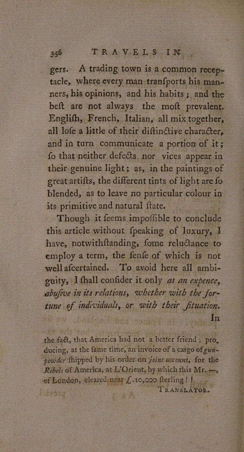 gers. À trading town is a common recep- tacle, where every man:tranfports his man- ners, his opinions, and his habits ; ry and the beft are not always the moft prevalent. Englith, | French, Italian, all mix together, all lofe a little of their diftin@ive character, and in turn communicate a portion of it; fo that neither defects. nor vices appear in their genuine light; as, in the paintings of great artifts, the different tints of light are fo blended, as to leave no particular colour i in its primitive and natural ftate. Though it feems impoffible to Concile this article without fpeaking of luxury, I have, notwithftanding, fome reluétance to employ a term, the fenfe of which is not wellafcertained. To avoid here all ambi- guity, I thall confider it only as an expence, abufive in its relations, whether with the for- tune of individuals, or with their fituation. | : In Be faét, that America tee not a better friend ; pro. ducing, at the fame time, an invoice of a cargo of gun- powder fhipped by his order on joint account, for the: Rebels of America,-at L’Orient, by which this Mr. —, of London, cleared near oe 10,000 fterling! !, 1, y 3 | TRAN SLÂTOR.