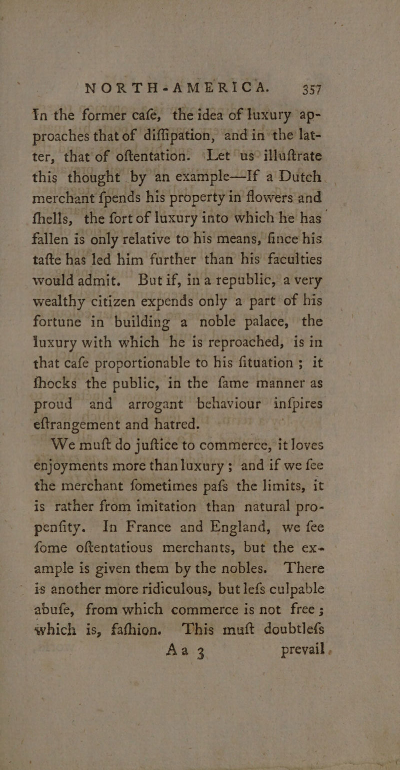 ¥n the former cafe, the idea of luxury ap- proaches that of diffipation, and in ‘the lat- ter, that of oftentation. Let us” illuftrate this thought by an example—If a Dutch. merchant fpends his property in flowers and fhells, the fort of luxury into which he has fallen is only relative to his means, fince his tafte has led him further than his faculties would admit. But if, ina republic, a very wealthy citizen expends only a part of his fortune in building a noble palace, the luxury with which he is reproached, is in that cafe proportionable to his fituation ; it fhocks the public, in the fame manner as proud and arrogant behaviour infpires eftrangement and hatred. : We mutt do juftice to commerce, it loves énjoyments more than luxury ; and if we fee the merchant fometimes pafs the limits, it is rather from imitation than natural pro- penfity. In France and England, we fee fome oftentatious merchants, but the ex- ample is given them by the nobles. There is another more ridiculous, but lefs culpable abufe, from which commerce is not free ; which is, fafhion. This muft doubtlefs Aa 3 prevail.