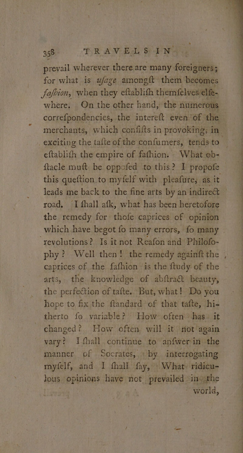 prevail wherever there are many foreigners; for what is ufage amongit them becomes Jafhion, when they eftablith themfelves: elfe- where. On the other hand, the fuimerous correfpondencies, the intereft even ‘of the | merchants, which confifts in provoking; in exciting the tafte of the confumers, tends to eftablith the empire of fafhion. What ob- ftacle muft be oppofed to this? I propofe this queftion to my felf with pleafure, as it leads me back to the fine arts by an indirect | road. ‘I fhall atk, what has been heretofore the remedy for thofe caprices of opinion which have begot fo many errors, fo many ‘revolutions? Is it not Reafon and’ Philofo- phy? Well then! the remedy againft the caprices of the fafhion is the ftudy of the - arts, the knowledge of abftra&amp; beauty, the perfection of tafte. But, what! Do you hope to fix the ftandard’ of that tafte, hi- therto fo variable? How often has: it changed? How often, will it not again vary? Ifhall continue to anfwer‘in the manner of Socrates, : by interrogating myfelf, and I fhall fay, What, ridicu- fous: opinions have not prevailed inothe world,