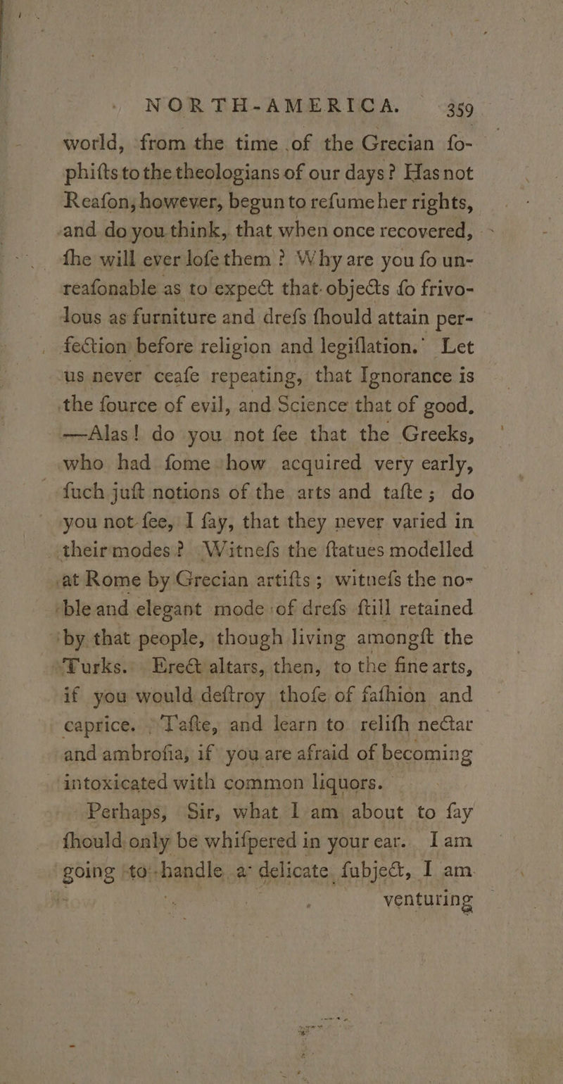 world, from the time of the Grecian {o- phifts tothe theologians of our days? Has not Reafon, however, begun to refumeher rights, and do you think, that when once recovered, fhe will ever lofe them ? Why are you fo un- reafonable as to expect that. objects do frivo- lous as furniture and drefs fhould attain per- _ fection before religion and leviflation. Let us never ceafe repeating, that Ignorance is the fource of evil, and Science that of good, —Alas! do you not fee that the Greeks, who had fome how acquired very early, _fuch juft notions of the arts and tafte; do you not fee, I fay, that they never varied in theirmodes? Witnefs the ftatues modelled ‘at Rome by Grecian artifts; witnefs the no- ble and elegant mode of drefs {till retained ‘by that people, though living amongft the “Turks... Ere altars, then, to the Fan arts, if you would deftroy thofe of fafhion and caprice, : T'afte, and learn to relifh nectar and ambrofia, if you are afraid of becoming intoxicated with common liquors. Perhaps, Sir, what I am about to fay fhould only be whifpered in yourear. Iam going 0: handle, a delicate fubje&amp;, I am. #- venturing
