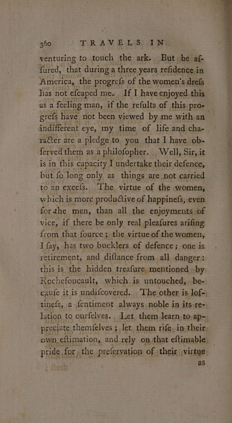 venturing to touch the ny But be af. fured, that during a three years refidence i in America, the progrefs of the women’s drefs has not efcaped me. If I have enjoyed. this as a fecling man, if the refults of this proe grefs have not been viewed by me with an indifferent eye, my. time of life and cha raêter are a pledge to. you that I have ob- ferved them as a philofopher. Well, Sir, it is in this capacity I undertake their defence, but fo long only as things are not carried to an excels. The virtue of the women, which is more productive of happinefs, even forthe men, than all the enjoyments of vice, if there be only real pleafures arifing from that fource; the virtue of the women, I fay, has two bucklers of defence; one is retirement, and diftance from all danger: this is the hidden treafure, mentioned by Rochefoucault, which: is untouched,..be- ‘caufe it is undifcovered.. The other is lof-) tinefs, ,a- fentiment always noble in its-re-+ lation to ourfelves. Let them. learn to ap-. preciate themfelves ; s Tet. them rife. in their own, eftimation, and rely on, that eftimable. pride. for, the preferyation of. their virtue as