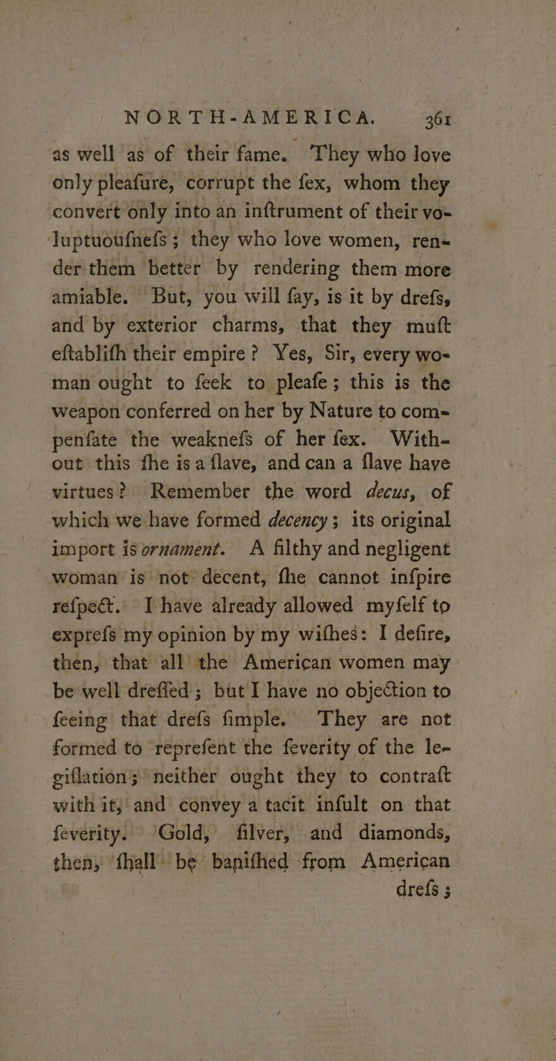 as well as of their fame. They who love only pleafure, corrupt the fex, whom they convert only into an inftrument of their vo= | luptuoufnefs ; they who love women, ren« der them better by rendering them more amiable. But, you will fay, is it by drefs, and by exterior charms, that they muft eftablifh their empire? Yes, Sir, every wo- man ought to feck to pleafe; this is the weapon conferred on her by Nature to com penfate the weaknefs of her fex. With- out this fhe isa flave, and can a flave have virtues? Remember the word decus, of which we have formed decency; its original import isormament. A filthy and negligent woman is not decent, fhe cannot infpire refpect.. I have already allowed myfelf to exprefs my opinion by my wifhes: I defire, then, that all the American women may be well drefied ; but I have no objection to feeing that drefs fimple. They are not formed to reprefent the feverity of the le- giflation; neither ought they to contraft with it; and convey a tacit infult on that feverity. Gold, filver, and diamonds, then, ‘fhall: be banifhed from American drefs ;