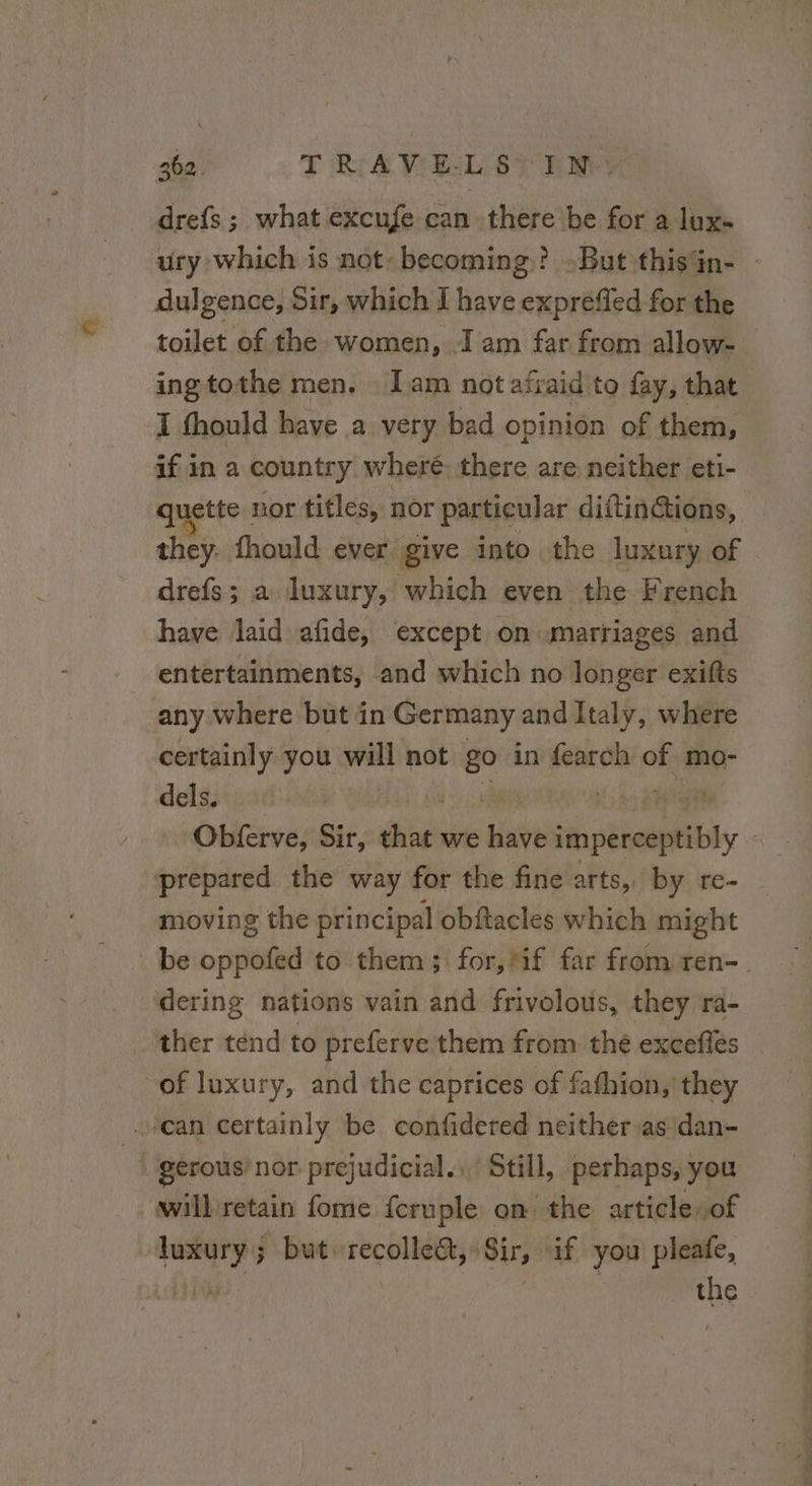 drefs ; what excufe can there be for a lux- ury which is not: becoming? But thisan- : dulgence, Sir, which I have expreffed for the toilet of the women, I am far from allow- ingtothe men, lam not afraid to fay, that I thould have a very bad opinion of them, if in a country wheré there are neither eti- quette nor titles, nor particular diftin@tions, they. fhould ever give into the luxury of drefs; a luxury, which even the French have laid afide, except on marriages and entertainments, and which no longer exits any where but in Germany and Italy, where certainly you will not go in fearch of mo- dels. | sb à ian Kee Obferve, Sir, that we have imperceptibly prepared the way for the fine arts, by re- moving the principal obftacles which might be oppofed to them; for, Mf far from ren- dering nations vain and frivolous, they ra- ther tend to preferve them from thé exceflés of luxury, and the caprices of fafhion, they | can certainly be confidered neither asidan- ! gérous’ nor prejudicial. Still, perhaps, you willretain fome fcruple on the article,of luxury; but recolle&amp;, Sir, if you pleafe, the