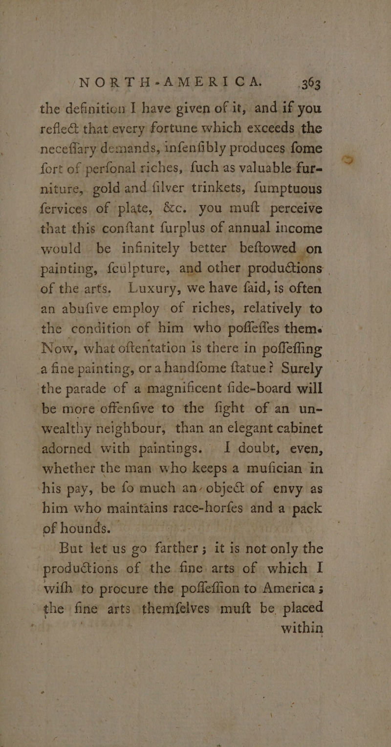 the definition I have given of it, and if you reflect that every fortune which exceeds the neceflary demands, infenfibly produces fome fort of perfonal riches, fuch as valuable fur- niture, gold and filver trinkets, fumptuous fervices of plate, &amp;c. you mutt perceive that this conftant furplus of annual income would be infinitely better beftowed on painting, fculpture, and other productions | of the arts, Luxury, we have faid, is often an abufive employ of riches, relatively to the condition of him who poffeffes thems Now, what oftentation is there in poffeffing a fine painting, or a handfome ftatue? Surely the parade of a magnificent fide-board will be more offenfive to the fight of an un- wealthy neighbour, than an elegant cabinet adorned with paintings. I doubt, even, whether the man who keeps a mufician in his pay, be fo much an. obje&amp; of envy as him who maintains race-horfes and a pack of hounds. But let us go farther; it is not only the productions of the fine: arts of which I with to procure the poffeffion to America ; the fine arts. Rires muft be placed within