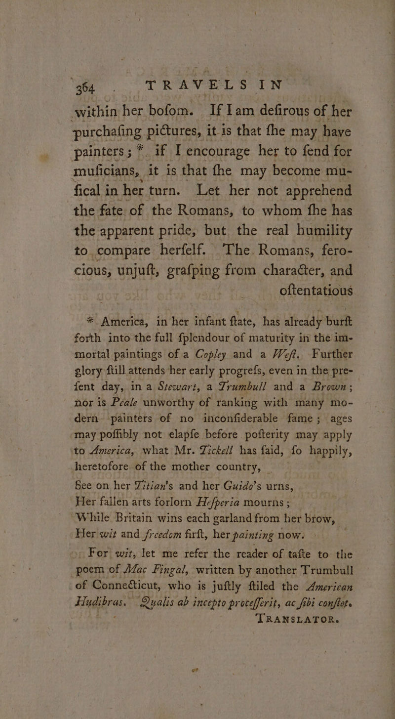 Ye Tt Re eae within her bofom. If Iam defirous of her purchafing pictures, it. is that fhe may have painters; * if I encourage her to fend for mulicians, it is that fhe may become mu- fical i in her turn. Let her not apprehend the fate of the Romans, to whom fhe has the apparent pride, but the real humility to compare herfelf. The. Romans, fero- cious, unjuft, grafping from character, and oftentatious * America, in her infant flate, hae alteddy burft forth into the full fplendour of maturity in the im- mortal paintings of a Copley and a Weft, Further glory ftill attends her early progrefs, even in the pre- fent day, in a Stewart, a Trumbull and a Brown; nor is Peale unworthy of ranking with many mo- dern painters of no inconfiderable fame; ages may poffibly not elapfe before pofterity may apply to America, what Mr. Zickell has faid, fo happily, heretofore of the mother country, | See on her Zitian’s and her Guido’s urns, Her fallen arts forlorn Hefperia mourns ; While Britain wins each garland from her brow, Her wit and freedom firlt, her painting now. For wit, let me refer the reader of tafte to the poem of Mac Fingal, written by another Trumbull of Connecticut, who is juftly ftiled the American Fludibras. Qualis ab incepto procefferit, ac fibi conflet. PAL TRANSLATOR.