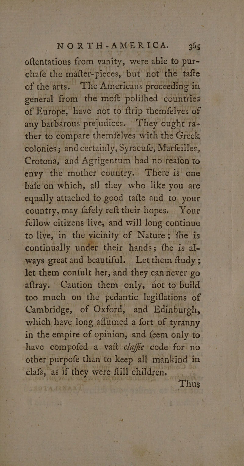 oftentatious from vanity, were able to pur- chafe the mafter-pieces, but not the tafte — of the arts. ‘The Americans proceeding i in general from the moft polifhed countries of Europe, have not to ftrip themfelves of any barbarous prejudices. They ought ra- ther to compare themfelves with the Greek colonies; and certainly, Syracufe, Marfeilles, Crotona, and Agrigentum had no reafon to envy the mother country. There is one bafe on which, all they who like you are equally attached to good tafte and to. your country, may fafely refttheir hopes. Your fellow citizens live, and will long continue to live, in the vicinity of Nature; fhe is continually under their hands; the is al- ways greatand beautiful. Letthem ftudy; © let them confult her, and they can never go aftray. Caution them only, not to build too much on the pedantic legiflations of Cambridge, of Oxford, and Edinburgh, which have long affumed a fort of tyranny in the empire of opinion, and feem only to have compofed a -vatt claffic ‘code. for no other purpofe than to keep all mankind in clafs, as if they were ftill children. |.