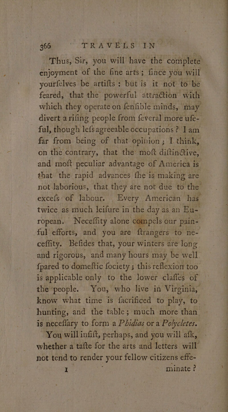 enjoyment of the fine arts ; fince you will yourfelves be artifts: but is it not to be feared, that the powerful attradtion with which they operate on fenfible minds, may divert arifing people from feveral more ufe- ful, though lefsagreeable Ste a lam on the contrary, that the moft diftin Give, and moft peculiar advantage of America is excefs of labour. | Every American has twice as much leifure in the day as an Eu- ropean. Neceffity alone compels our pain- ful efforts, and you are ftrangers to ne- ceffity. Befides that, your winters are long and rigorous, and many hours may be well {pared t to domeftic fociety ; this reflexion too is applicable only to the lower clafles of know what time is facrificed to play, to hunting, and the table; much more than is neceflary to form a Phidias or a Polycletes. You will infift, perhaps, and you will afk, not tend to render your fellow citizens effe- cl - minate? eT ae bts a ee