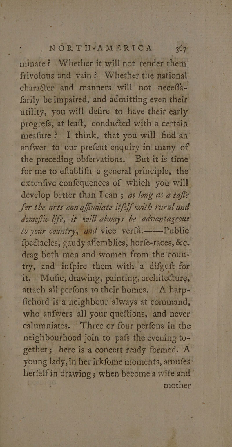 minate? “Whether it will not render them frivolous and vain? Whether the national charaëter and manners will not neceffa- farily be impaired, and admitting even their utility, you will defire to have their early progrefs, at leaft, conduéted with a certain meafure ? I think, that you will find an anfwer to our prefent enquiry in’ many of the preceding obfervations. But it is time for me to eftablifh a general principle, the extenfive confequences of which you will develop better than Ican ; as long as a tafte Sor the arts can afimiate itfelf with rural and domeftic life, it will always be advantageous to your coun! try, and vice ver{a.——Public fpeétacles, gaudy affemblies, horfe-races, &amp;c. drag both men and women from the cou- try, and infpire them with a difguft for it. Mufic, drawing, painting, architecture, attach all perfons to their homes. A harp- fichord is a neighbour always at command, who anfwers all your queftions, and never calumniates. ‘Three or four perfons in the neighbourhood join to pafs the evening to- gether; here is a concert ready Rat A young lady, in her irkfome moments, amufes- herfelf in 1 drawing ; when become a wife and ' mother