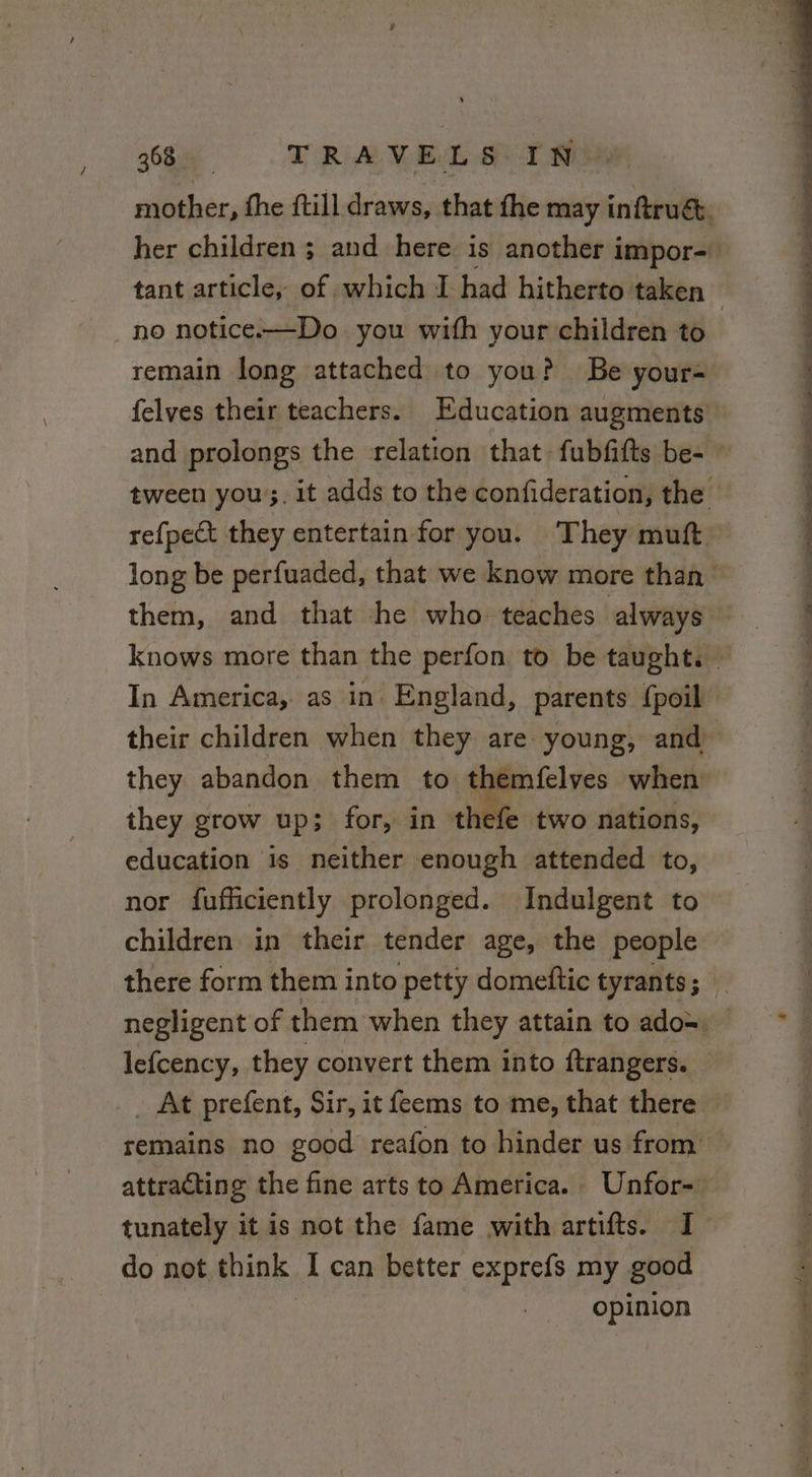ees, the {till draws, that fhe may inftruét. her children ; and here is another impor- tant article, of which I had hitherto taken no notice.—-Do you with your children to remain long attached to you? Be your= felves their teachers. Education augments’ and prolongs the relation that fubfifts be- © tween you. it adds to the confideration, the refpeét they entertain for you. They mutt long be perfuaded, that we know more than: them, and that he who teaches always knows more than the perfon to be taught. © In America, as in England, parents {poil their children when they are young, and they abandon them to themfelves when they grow up; for, in thefe two nations, education is neither enough attended to, nor fufficiently prolonged. Indulgent to children in their tender age, the people there form them into petty domeftic tyrants; negligent of them when they attain to ado= — lefcency, they convert them into ftrangers. _ At prefent, Sir, it feems to me, that there © remains no good reafon to hinder us from &gt; attracting the fine arts to America. Unfor- tunately it is not the fame with artifts. I do not think I can better exprefs my good opinion