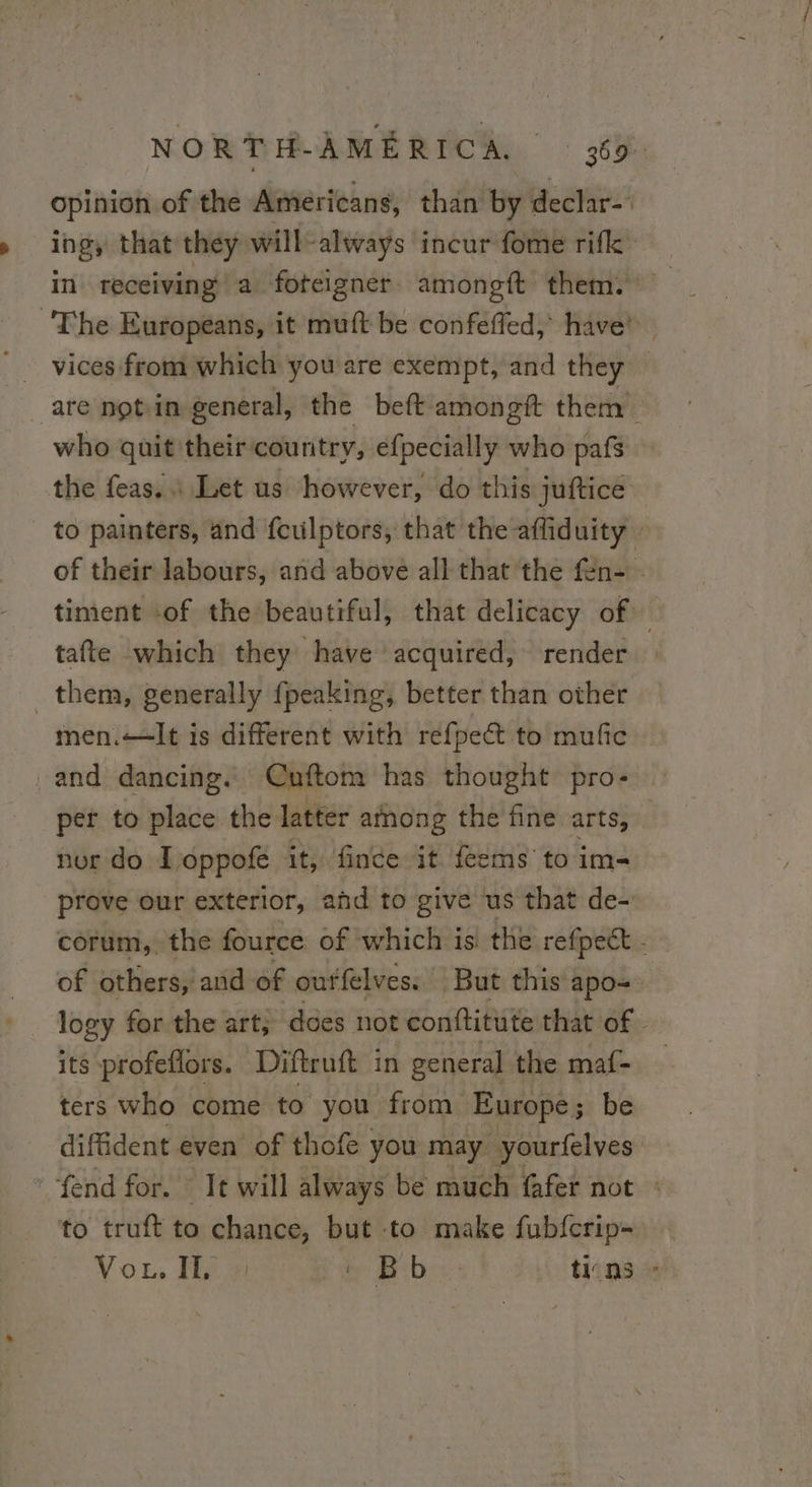 opinion of the Americans, than by declar- ings that they will-always incur fome rifk ‘The Europeans, it muft be confeffed, have! vices from which you are exempt, and they are notin general, the beft amongft them. who quit their country, efpecially who pafs the feas.. Let us however, do this juftice to painters, and feulptors, that the affiduity : of their labours, and above all that the fen- - _ timent «of the beautiful, that delicacy of tafte which they have acquired, render them, generally {peaking, better than other men.—It is different with réfpect to mufic _and dancing. Cuftom has thought pro- per to place the latter among the fine arts, nor do I oppote it, fince it feems to im- prove our exterior, ahd to give us that de- corum, the fource of which is the refpect . — of others, and of outfelves. But this apo- logy for the art; does not conftitute that of. its profeflors. Diftruft in general the maf- ters who come to you from Europe ; be diffident even’ of thofe you may yourfelves fend for. * It will always be much fafer not : to truft to chance, but to make fubfcrip- Vou, He be Bibi tins -