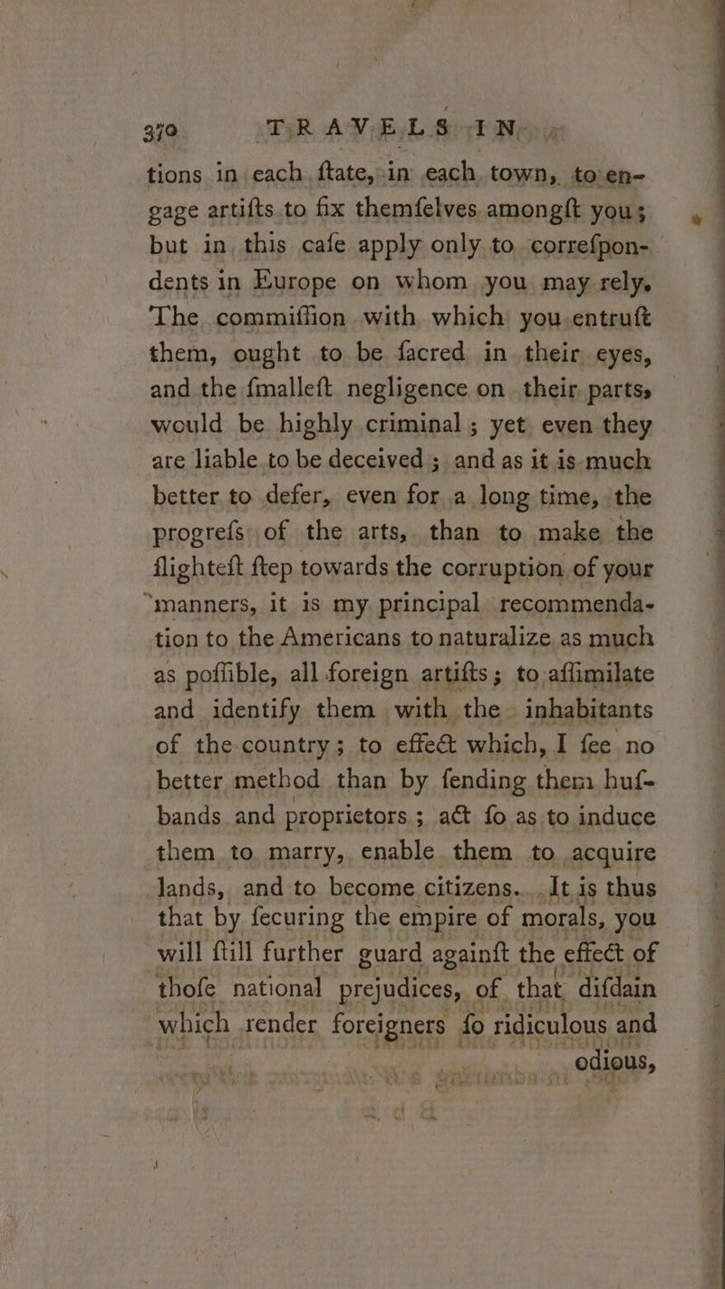 tions in each ftate,:in each town, to:en- gage artifts.to fix themfelves amongft you; but in this cafe apply only to. correfpon- dents in Europe on whom you may rely. The commiffion with which you.entruft them, ought to be facred in their eyes, and the fmalleft negligence on their parts, would be highly criminal; yet even they are liable to be deceived ; and as it is much better. to defer, even for a long time, the progrefs of the arts, than to make the flighteft ftep towards the corruption of your “manners, it is my. principal recommenda- tion to the Americans to naturalize.as much as poffible, all foreign artifts ; to affimilate and identify them with. the inhabitants better method than by fending them huf- bands and proprietors ; ; act fo as to induce them to marry, enable them to acquire lands, and to become citizens... It is thus that by fecuring the empire of morals, you will ill further guard againft the effect of thofe national prejudices, of that difdain | which render foreigners fo ridiculous and | | ‘odious, Se Oe OS D re