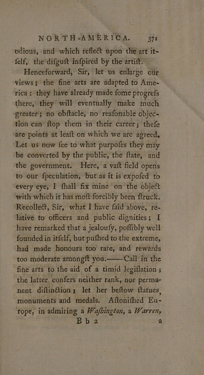 odious, and which reflet upon thé art it- felf, the'difguft infpiréd by the artift. Henceforward, Sir, let us enlarge our views} the fine arts are adapted to Ame- rica: they have already made fome progrefs there, they will eventually make much greater; no obftacle, no reafonable objec- tion can ftop them in their career; thefe ‘are’points at leaft on which we are agreed. ‘Let us now fee to what purpofes they may be converted by the public, the ftate, and the government. Here, a vait field opens to our fpeculation, but as it is expofed to every eye, I fhall fix mine on the object with which it has moft forcibly been ftruck. Récolle&, Sir, what I have faid above, re- lative to officers and public dignities; I have remarked that a jealoufy, poffibly well founded in itfelf, but pufhed to the extreme, had made honours too rate, and rewards too moderate amongft you.——— Call in the fine arts to the aid of a timid legiflation ; 3 the latter, confers neither rank, nor perma- nent diftinétions; let her beftow ftatues, monuments and medals. Aftonifhed Eu- rope, in admiring a Wafhington, a Warren, iB a ea