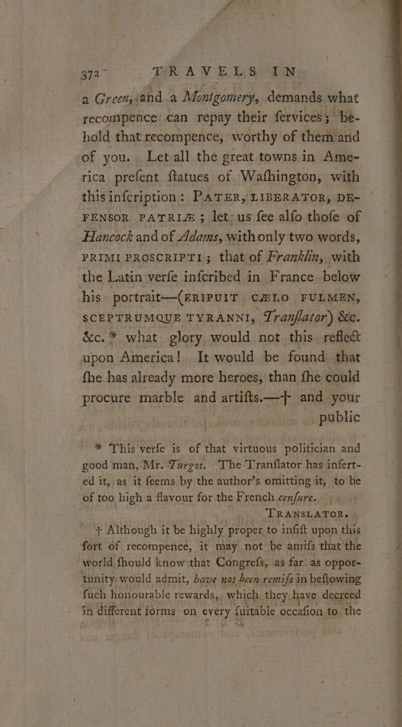 ‘a Greeny. ed a Montgomery, PRET what recompence! can repay their fervices; be- hold that recompence, worthy of them and of you. Let all the great towns in Ame- rica prefent ftatues of Wafhington, with this infcription : PATER, LIBERATOR, DE- FENSOR PATRIZÆ ; let; us fee alfo thofe of Hancock and of Adams, with only two words, PRIMI PROSCRIPTI; that of Franklin, with the Latin verfe infcribed in France below his portrait—(eRipuiT CÆLO FULMEN, SCEPTRUMQUE TYRANNI, Tranflator) BC. &c. * what. glory, would not this. reflect upon America! It would be found that fhe has already more heroes, than fhe could procure marble and artifts.—+{ and your _ public * This verfe is of that virtuous politician and good man, Mr. Turgot. The Tranflator has infert- ed it, as it feems by the author’s omitting it, to be _ of too high a flavour for the French cenfure. 4 TRANSLATOR, » + Although it be highly: proper, to infift upon this fort of recompence, it may not be amifs that the world fhould know that Congrefs, as far. as oppor- tunity would admit, have nat been remi/s in beftowing fuch honourable rewards, which they have decreed in different Ne a a fuitable occafion to the CA