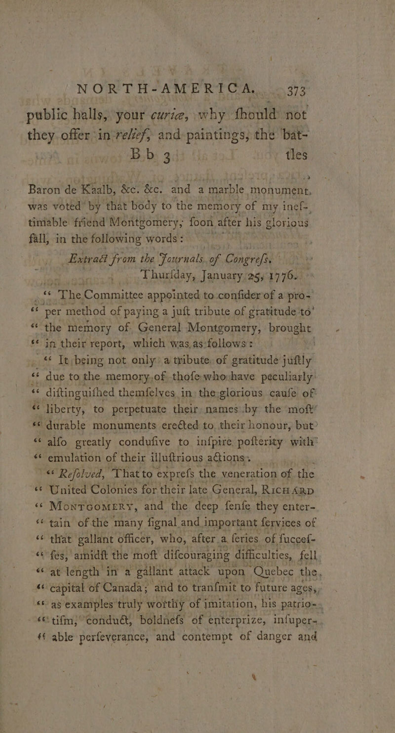 !NORT H-AM ERP CAL. Lo 993 public halls, your curia, why fhould: not they. offer ‘in ‘reef, and paintings, the bat- Bb 3 tles Babe de Kaalb, ‘&e. &e. and a “marble monument, was voted’ by that body to the memory of my inef=, timable friend Montgomery, foon after his glorious fall, in the following words : Etre act from the Fonrkale a Pia | : Thurlday, January 26, 1776. “Rs The Committee appointed to confider of a pro- per method of paying a juft tribute of gratitude to’ the memory of. General Montgomery, brought in their report, which was as:follows : | 6 Tt being not only: a tribute. of gratitude jiittly! due to the memory,of thofewhovhave peculiarly: diftinguifhed themfelves in the:glorious caufe of liberty, to perpetuate their, names by the moft’ durable monuments erected to, their honour, but? alfo greatly condufive to infpire, pofterity with” emulation of their illuftrious actions, “© Refalved, That to exprefs the veneration of the United Colonies for their late General, RiIcHARD MoNTGOMERY, and the deep fenfe they enter- tain of the many fi fignal and important fervices of that gallant officer, who, after. a. feries of fuccef- fes, amidft the moft difcouraging difficulties, fell at length in a gallant attack upon “Quebec the, ‘capital of Canada; and to tranfmit to future ages; as examples truly worthy of: imitation, his patrio-. ‘tifm, conduét, boldnefs of enterprize, infuper-. ‘ able perfeverance, and contempt of danger and na a LS a” La mn “a Lai La n nw a ce a a“ a #“ ao Le ” La nm a ES nN