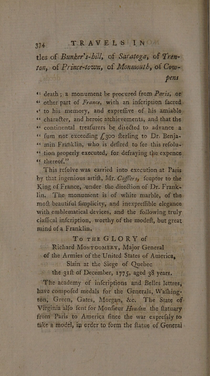 394 ‘ «TR AV ELS LT ROM tles of Bunker’s-bill, of Saratoga, of Trén~ ton. of Prince-town, of Monmouth, of Cow PEU cela it a monument be procured from Paris, .or < other part of France, with an infcripuon facred, «“ to his memory, and expreflive of. his amiable, : «© character, and heroic atchievements, and that the “ continental treafurers be dire€ted to advance a. ‘¢ fum not exceeding À 300 fterling to Dr. Benja- ‘ min Franklin, who is defired to fee this refolu: ‘ tion properly executed, for piven’ im expence, «6 thereof,’ aye jh da Ok 77 This refolve was carried into execution at. Paris by that ingenious artift, Mr. Caffers, fcuptor to the King of F rance, «under the direfion of Dr. Frank lin. The monument is of white marble, of the. moft beautiful fimplicity, and inexpreffible elegance with emblematical devices, and the following truly claffical infcription,. worthy of the modett, but great mind of a Franklin. | To THE GLORY of. Richard Monrcomerv, Major General of the Armies of the United States of America, is, - Slain at the Siege of Quebec > SR PRE: eign of December, 1775; aged 38 years, “WP ire academy of inferiptions and Belles lettres, have compofed medals for the Generals, Wathing- ton, Green, Gates, Morgan, &c. The State of. Virginia alfo fent for Monfieur Houdon the ‘ftatuary from” Paris to America fi ince the war exprefsly to take a model, in order to form the flatue of General %