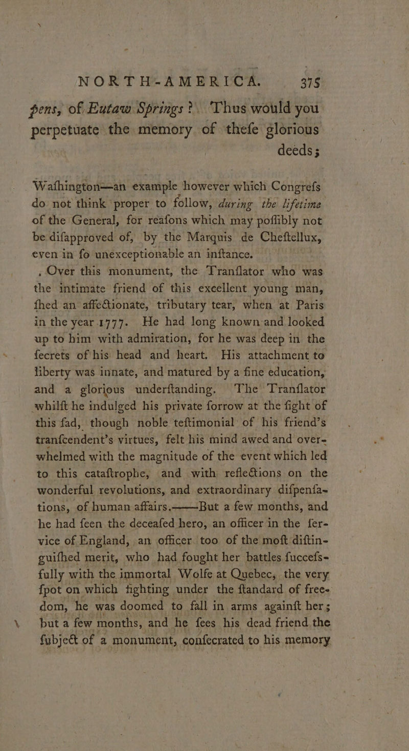 pens, of Eutaw Springs? Thus would you perpetuate the memory of thefe glorious deeds ; Wafhington=—an example however which Congrefs do not think proper to follow, during the lifetime of the General, for reafons which may poffibly not be difapproved of, by the Marquis de Cheftellux, even in fo unexceptionable an inftance. , Over this monument, the Tranflator who was the intimate friend of this excellent young man, fhed an affeCtionate, tributary tear, when at Paris in the year 1777. He had long known and looked up to him with admiration, for he was deep i in the fecrets of his head and heart. His attachment to liberty was innate, and matured by a fine education, and a glorious underftanding. The Tranflator whilft he indulged his private forrow at the fight of this fad, though noble teftimonial of his friend’s tranfcendent’s virtues, felt his mind awed and over- whelmed with the magnitude of the event which led to this cataftrophe, and with refle&amp;tions on the wonderful revolutions, and extraordinary difpenfa- tions, of human affairs.——But a few months, and he had feen the deceafed hero, an officer in the fer- vice of England, an officer too of the moft diftin- guifhed merit, who had fought her battles fuccefs- fully with the immortal Wolfe at Quebec, the very — fpot on which fighting under the ftandard of free dom, he was doomed to fall in arms againft her ; but a few months, and he fees his dead friend.the fubjeét of a monument, confecrated to his memory
