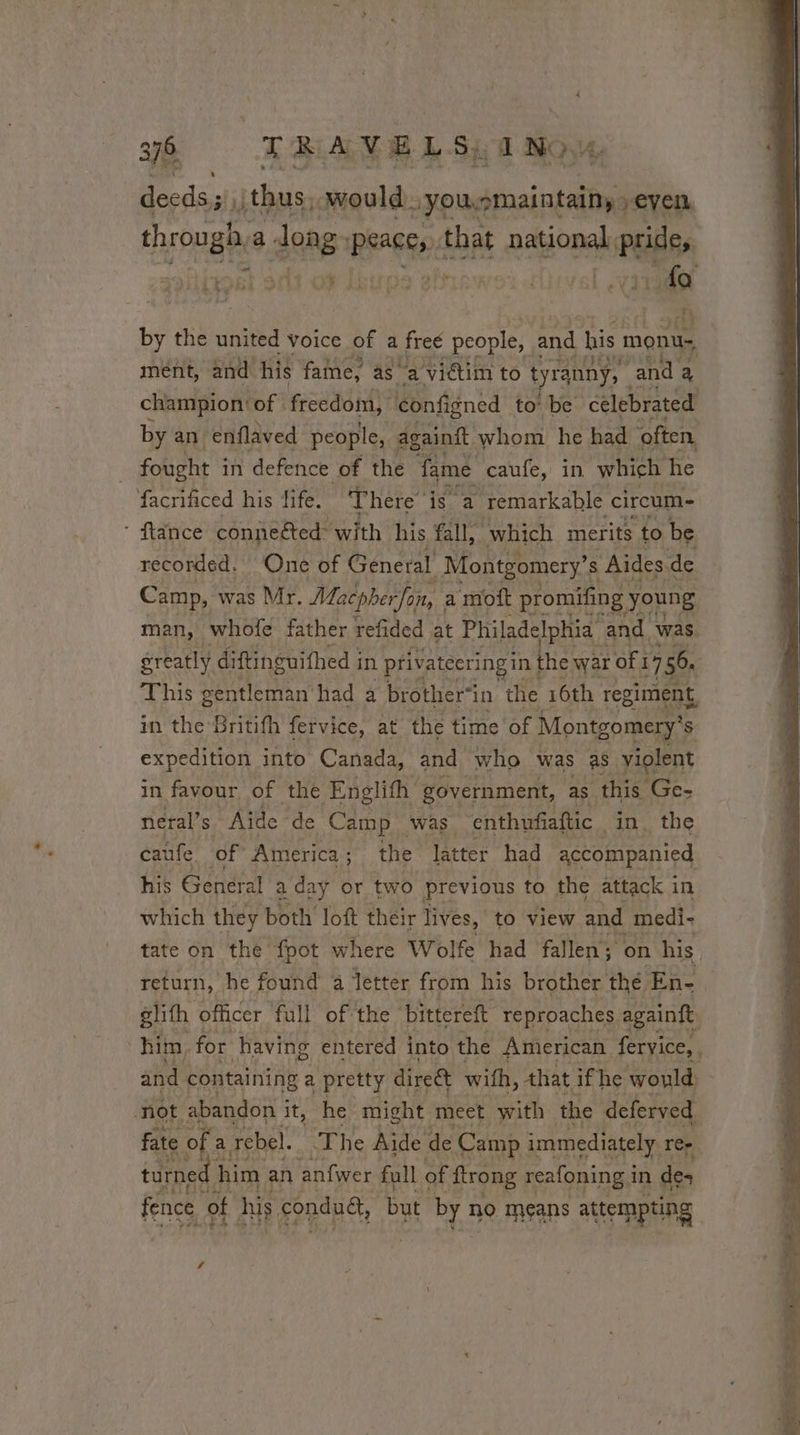 à TRAV E L Si E NOY, deeds ;\\jthus. would. yousmaintainyseyen Fons a dong REED that national, lipides A£ ment, and his fame, as a viétim to t ranny, and 3 champion: of. freedom) configned to’ be celebrated by an enflaved people, againft whom he had often fought in defence of the fame caufe, in. which he facrificed his fife. There is a ‘remarkable circum- recorded. One of General Montgomery’ s Aides. de Camp, was Mr. Macpherfon, a moft promifing ) young greatly diftinguithed i in priv atecring in the war of 1 I 7 7 56. expedition into Canada, and who was as violent in favour of the Englith government, as this ee: neral’s Aide de Camp. was enthufiaftic in, the caufe of America ; the latter had accompanied his General a day or two previous to the attack in which they both loft their lives, to view and medi- tate on the fpot where Wolfe had fallen on his return, he found a letter from his brother thé En- not abandon i it, he might meet with the deferved fate of À rebel. ‘Fhe Aide de Camp immediately rer turned 1 him an anfwer full of ftrong reafoning 1 in de fence ot his. conduét, but byr no means attempting f ~ Se es ee a eS TE RE TT - La dei ny a a pue: