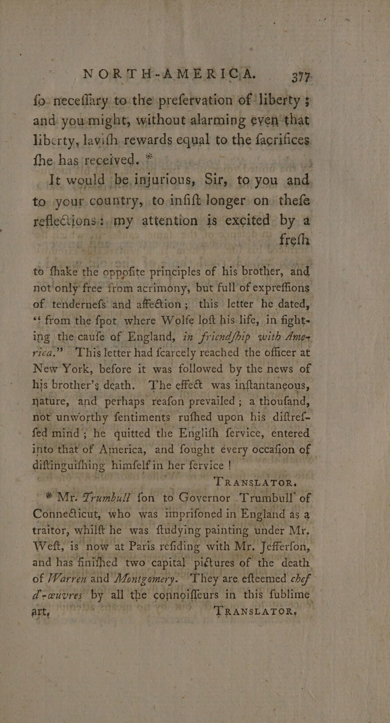 fo. neceffary to the prefervation of ‘liberty s and youmight, without alarming eyen' that liberty, lavith. ROWALG equal ¢ to a he fhorifices the. has received. * 4 It would be. i injurious, Sir £0 you aid to your country, to infift longer on thefe Bee Onsiy my attention 1s ere by à . freth to fhake the CRE principles of his brother, and not'onlÿ free from acrimony, but full'of expreffions of tendernefs and affeétion; this letter he dated, ‘¢ from the fpot where Wolfe loft his life, in fights ing the caufe af England, in friend/hip with Amex rica.” This letter had fearcely reached the officer at New York, before it was followed by the news of his brother’ s death. The effect was inftantançous, nature, and perhaps reafon prevailed; a thoufand, not unworthy fentiments rufhed upon his diftref- fed mind; he quitted the Englith fervice, entered into that of America, and fought every occafion of diftingutthing himfelf'in her fervice | | | TRANSLATOR. Mr Trumbull fon to FOR Act ‘Trumbull of Conneéticut, who was imprifoned in England as a traitor, whilft he was ftudying painting: ‘under Mr, Weft, is now at Paris refiding with Mr. Jefferfon, and has finifhed two capital piétures of the death, of Warren and Montgomery. “They are efteemed chef d'eœuvres by all the cofinoiffeurs in this fublime — art, ate ah Be TRANSLATOR, |