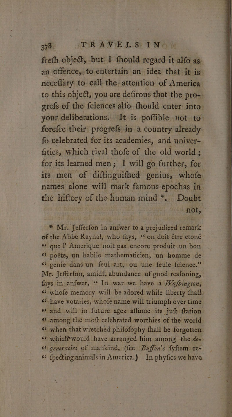 278 TRAVEL 8. IN: an offence, to entertain an idea that it is forefee their progrefs in a country already fo celebrated for its academies, and univer- fities, which rival thofe of the old world; for its learned men; I will go further, for * Mr. Jefferfon in anfwer to a prejudiced remark of the Abbe Raynal, who fays, ‘ on doit être etoné ‘* que P Amerique noit pas encore produit un bon ¢¢ poéte, un habile mathematicien, un homme de ‘ genie dans un feul art, ou une feule fcience.” Mr. Jefferfon, amidft abundance of good reafoning, fays in anfwer, ‘ In war we have a /Va/bington, 46 have votaries, whofe name will triumph over time ‘6 and will in future ages affume its juft ftation ‘© whick*would have. arranged him among the de» ‘¢ generacies of mankind, (fee Buffon’s fyftem: re- s* {peGting animalsin America,) In phyfics wehave