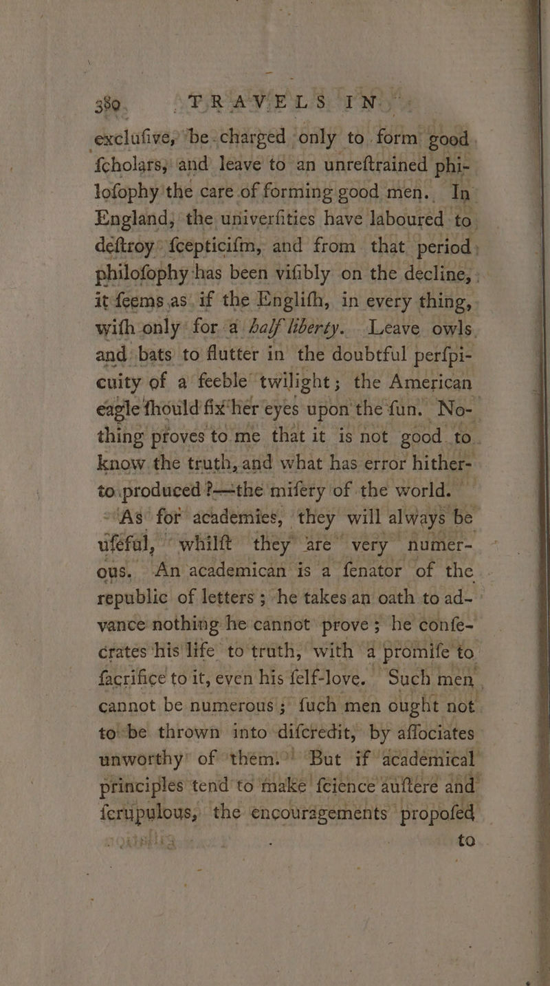 — 359. FTRAVELS IN. dioiies *be. charged | only to. (ufr good. fcholars; and leave to an unreftrained phi- lofophy'the care of forming good men. In England, the univerfities have laboured. to deftroy fcepticifim, and from that period philofophy: has been vifibly on the decline, : it feems as. if the Englifh, in every thing, with only for a half liberty. Leave owls. and bats) to flutter in the doubtful perfpi- cuity of a feeble’ twilight ; the American eagle fhould fix‘her eyes upon ‘the fun, No- | thing proves to me that it is not good ye know the truth, and what has error hither- to produced ?—the mifery of the world. | “AS for academies, they will always be ufefal, “whilft pee, are very numer- ous. An academican is a fenator of the. republic of letters ; he takes an oath toad- &gt; vance nothing he cannot prove ; ; he confe- crates his life to truth, with a promife to facrifice to it, even his felf-love. Such! men | cannot be numerous; fuch men ought not tobe thrown into ru by aflociates unworthy’ of ‘them!’ But if academical principles tend to make fcience auftere and i eae the encouragements propofed Lis to