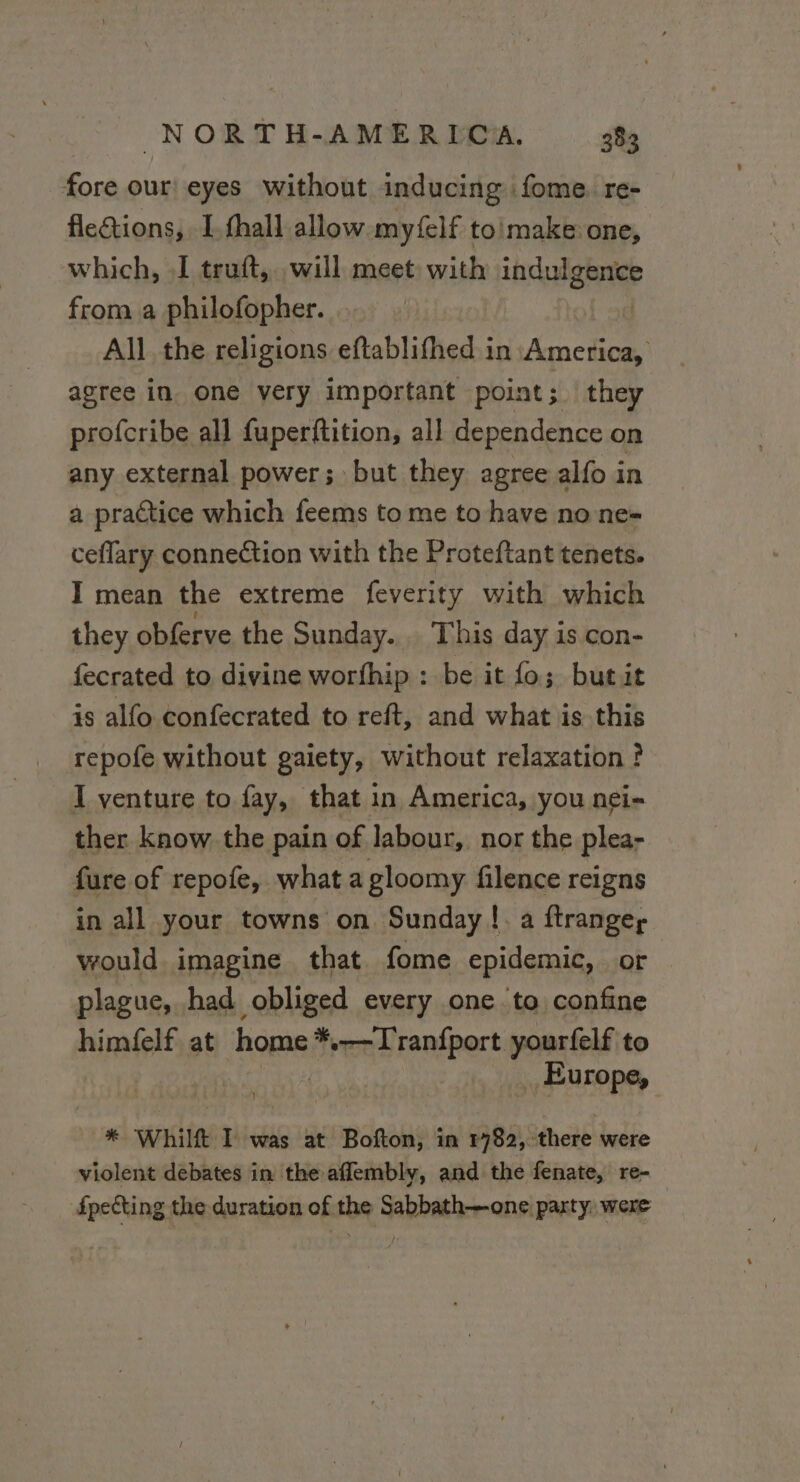 fore our! eyes without inducing :fome re- flections, I. fhall allow. myfelf to'make one, which, I truft, will meet with indulgence from a philofopher. All the religions eftablifhed in | agree in one very important point; they profcribe all fuperftition, all dependence on any external power; but they agree alfo in a practice which feems to me to have no ne- ceflary connection with the Proteftant tenets. I mean the extreme feverity with which they obferve the Sunday... This day is con- fecrated to divine worfhip : be it fo; butit is alfo confecrated to reft, and what is this repofe without gaiety, without relaxation ? I venture to fay, that in America, you nei- ther know the pain of labour, nor the plea- fure of repofe, what a gloomy filence reigns in all your towns on Sunday | a ftranger would imagine that fome epidemic, or plague, had obliged every one to confine himfelf at home Sventraipert yourfelf to _ Europe, * Whilft I was at Bofton, in 1782, there were violent debates in the affembly, and the fenate, re- fpecting the duration of the Sabbath—one party, were