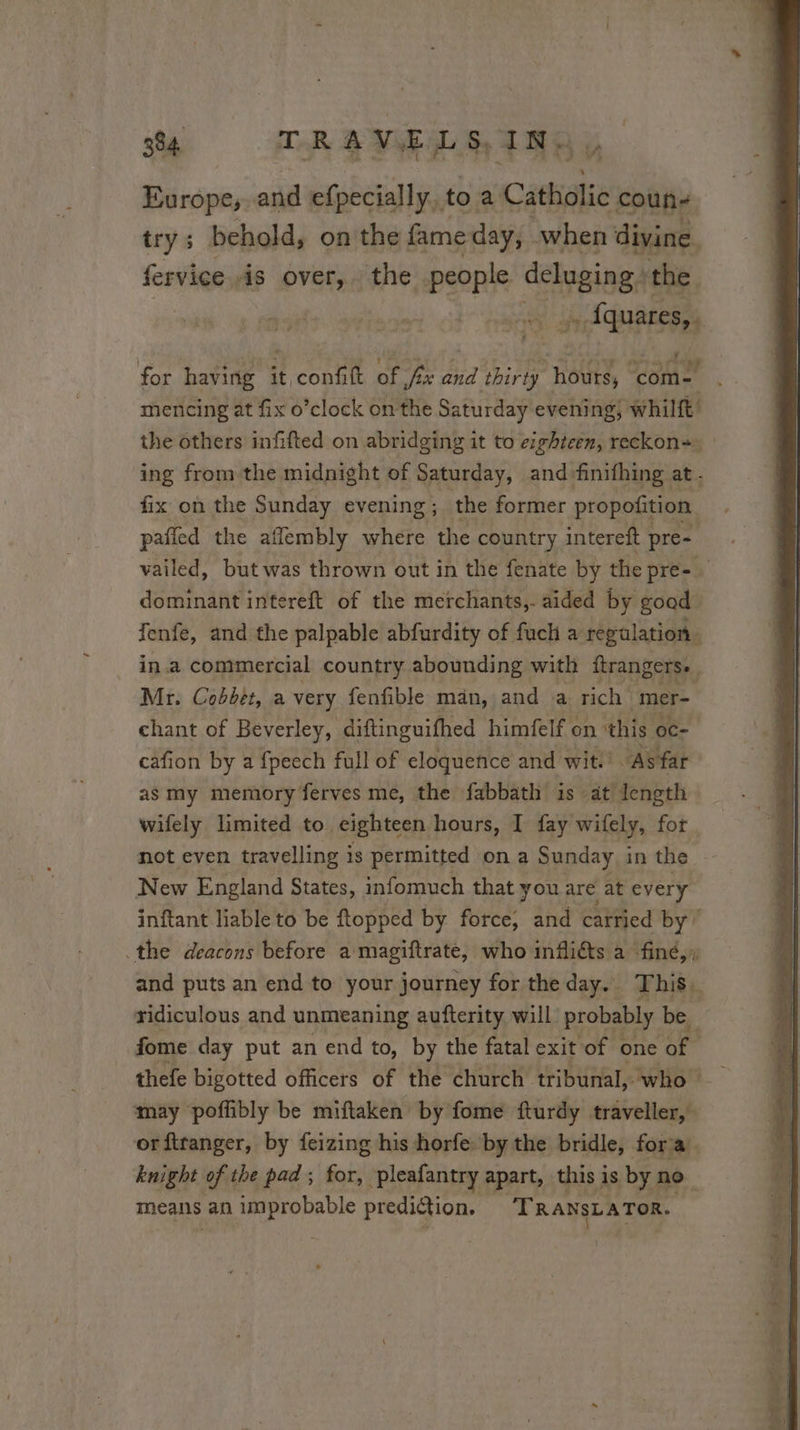 Europe, and efpecially.. to à Catholic coun- trys behold, on the fame day; when divine fervice is over, the people Setouings the _. fquares,. for having it, POUR of fx Ad thirty ‘hours, LAN mencing at fix o’clock on the Saturday evening, whilft the others infifted on abridging it to eighteen, reckon+~ ing from the midnight of Saturday, and finifhing at - fix on the Sunday evening ;_ the former propofition. pañled the aflembly where the country intereft pre- vailed, but was thrown out in the fenate by the pre- dominant intereft of the merchants,. aided by good fenfe, and the palpable abfurdity of fuch a regulation in.a commercial country abounding with ftrangers. Mr. Cobbet, a very fenfible man, and a rich mer- chant of Beverley, diftinguifhed himfelf on this oc- cafion by a fpeech full of eloquence and wit.’ “As far as my memory ferves me, the fabbath is at length wifely limited to eighteen hours, I fay wifely, for not even travelling is permitted on a Sunday in the New England States, infomuch that you are at every inftant liable to be ftopped by force, and carried by’ the deacons before a magiftrate, who inflicts a fine,» and puts an end to your journey for the day. This: ridiculous and unmeaning aufterity will probably be | fome day put an end to, by the fatal exit of one fs thefe bigotted officers of the church tribunal, who may poffibly be miftaken by fome fturdy traveller, . orftranger, by feizing his horfe by the bridle, fora knight of the pad; for, pleafantry apart, this is by no means an improbable prediétion, TRANSLATOR.