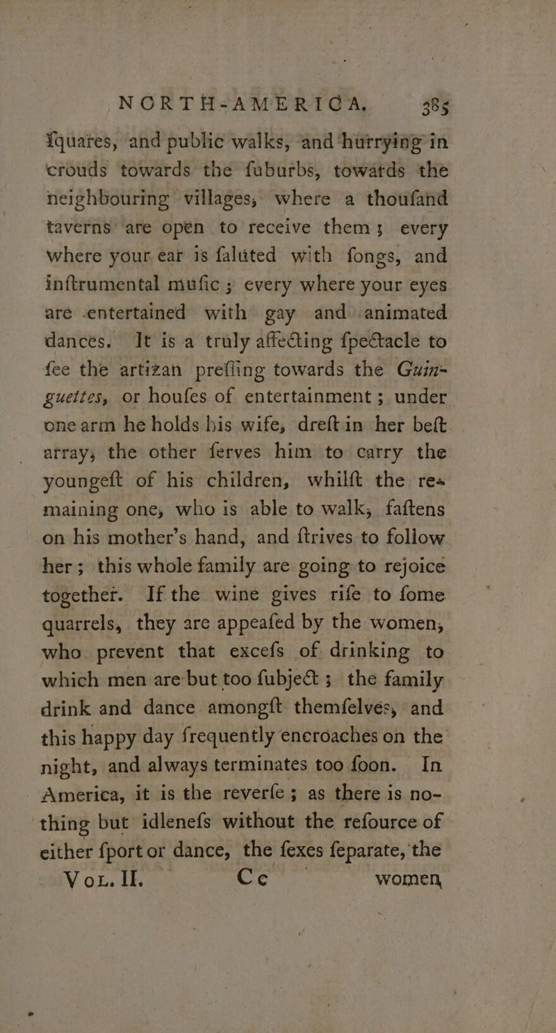 Yquares, and public walks, and ‘hurrying in crouds towards the fuburbs, towatds the neighbouring villages, where a thoufand taverns are open to receive them; every where your ear 18 faluted with fongs, and inftrumental mufic ; every where your eyes are -entertained with gay and animated dances. It is a truly affecting fpettacle to fee the artizan prefling towards the Guin- guettes, or houfes of entertainment ; under one arm he holds his wife, dreftin her beft | array, the other ferves him to carry the youngeft of his children, whilft the re: maining one, who is able to walk, faftens on his mother’s hand, and ftrives to follow her; this whole family are going to rejoice together. Ifthe wine gives rife to fome quarrels, they are appeafed by the women, who prevent that excefs of drinking to which men are but too fubje& ; the family drink and dance amongft themfelves, and this happy day frequently encroaches on the night, and always terminates too. foon. In - America, it is the reverfe ; as there i is no- thing but idlenefs without the refource of either fport or dance, the fexes feparate, the Vou. ie women,