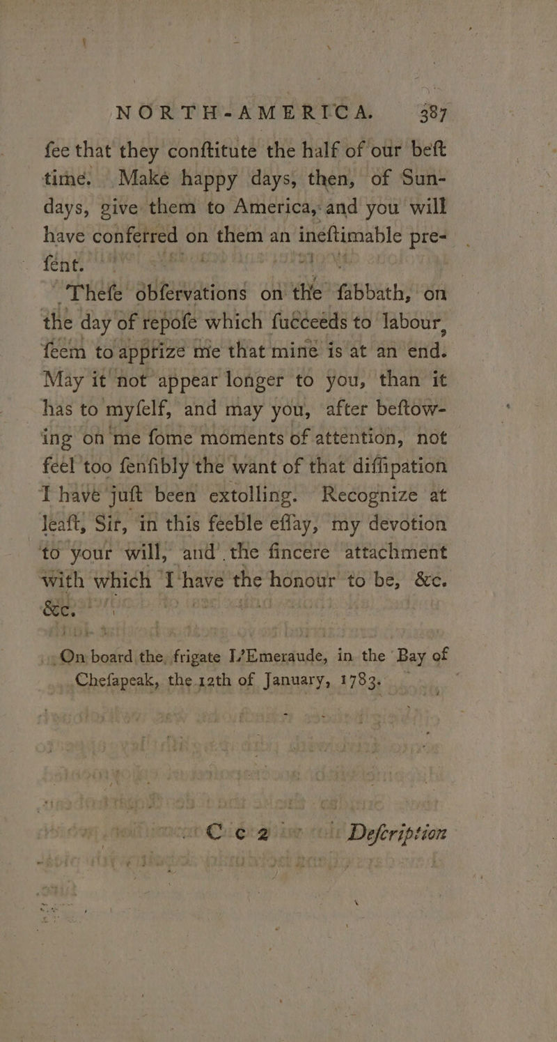 fee that they conftitute the half of our beft time. Make happy days, then, of Sun- days, give them to America, and you will have confetred on them an ineftimable pre- feng ia a Im | Ro atftions APR EbanS On the day of repofe which fucceeds to labour, feem to apprize me that mine is at an td: May it not appear longer to you, than it has to myfelf, and may you, after beftow- ing on me fome moments of attention, not feel too fenfibly the want of that diffipation T have juft been extolling. Recognize at Jeaft, Sir, in this feeble eflay, my devotion to your will, and’ the fincere attachment with which 1 have the honour to be, &amp;c. On board the, frigate T/Emeraude, in the Bay of Chefapeak, the 12th of January, 1783. 6 Coe 2 0 ol: Defeription