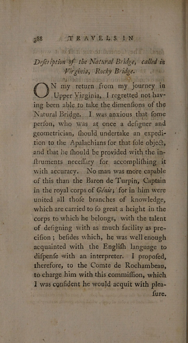 288 A SU RAVE Ris EN, | re a te ene aa fists went hat) Defeription’ LA the Natural Bridge, called th Virginia, ir ie aR Ah AN my return from hd “journey. in Upper Virginia, I regretted not hav- ing been able to take the dimenfions of the Natural Bridge. I was anxious. that fome perfon, who was at once a deGioner. and geometrician, fhould undertake an expedi- tion to the Apalachians for that fole object, and that he fhould be provided with the in- ftruments neceffary for accomplifhing it with aecuracy.. Noman was more capable of this than the Baron de Turpin, Captain in the royal corps of Genie; for in him were united all thofe branches of Knowledge, which are carried to fo great a height in the corps to which he belongs, with the talent of defigning with as much facility as pre- cifion; befides which, he was well enough acquainted with the Englifh language to difpenfe with an interpreter. I propofed, therefore, to the Comte de Rochambeau, to charge him with this commiffion, which I was confident he would acquit with plea- | ’ fure.
