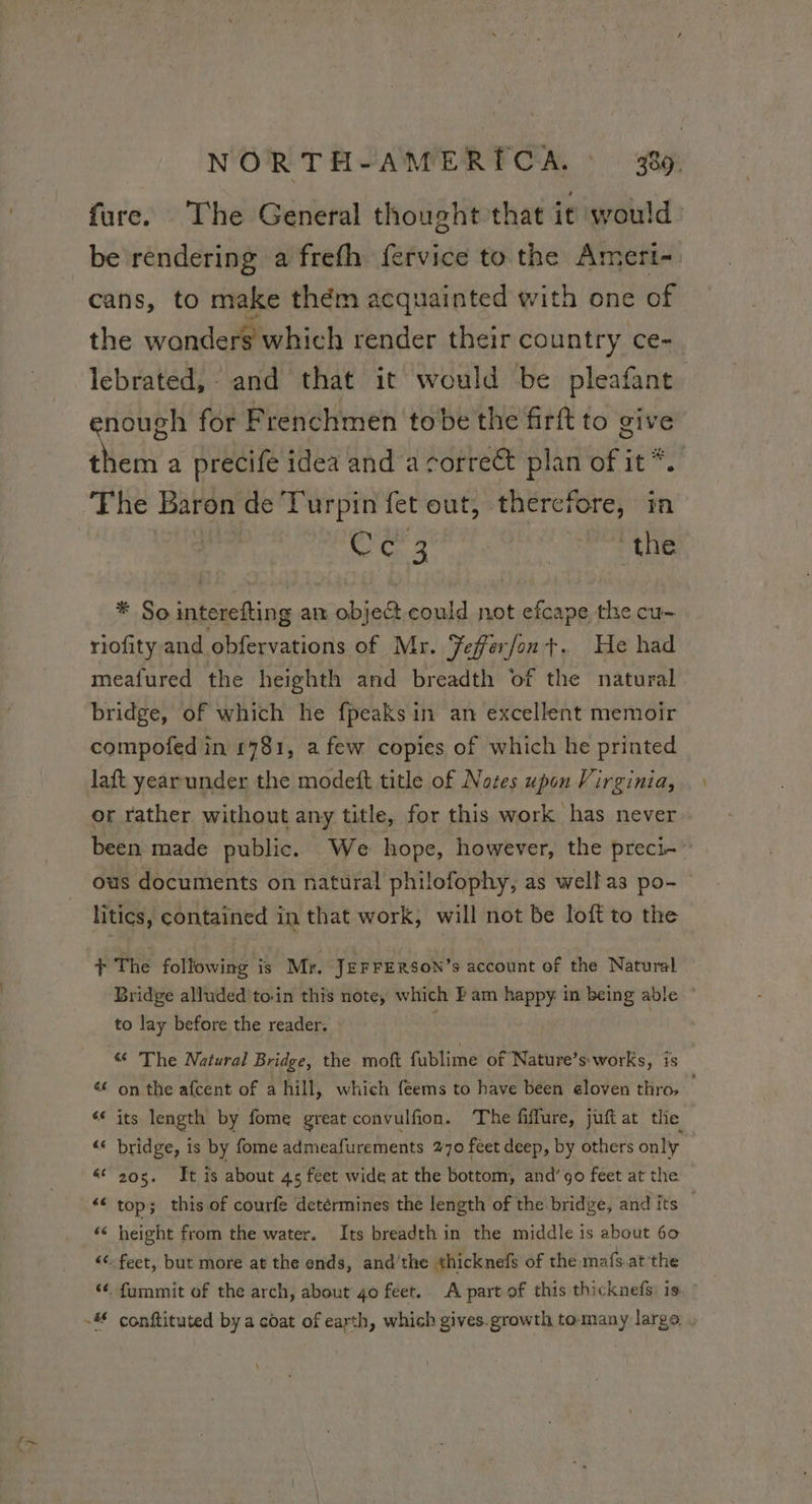 fure. The General thought that it would be rendering a frefh fervice to the Ameri- cans, to make them acquainted with one of the wonders which render their country ce- lebrated, and that it would be pleafant enough for Frenchmen tobe the firft to give them a precife idea and a corre€t plan of it *. The Baron de Turpin fet out, therefore, in Ce 3 the * Sointerefting an object could not efcape the cu- riofity and obfervations of Mr. TFefferfon +. He had meafured the heighth and breadth of the natural bridge, of which he fpeaksin an excellent memoir compofed in £781, a few copies of which he printed laft yearunder the modeft title of Notes upon Virginia, or rather without any title, for this work has never been made public. We hope, however, the preci-~ ous documents on natural philofophy, as well as po- litics, contained in that work, will not be loft to the + The following is Mr, JEFFERSON’s account of the Natural Bridge alluded 'to-in this note, which F am happy in being able” to lay before the reader. | € The Natural Bridge, the moft fublime of Nature’s:works, is &lt; on the afcent of a hill, which féems to have been eloven thro. ‘* its length by fome great convulfion. The fiffure, juft at the “« bridge, is by fome admeafurements 270 feet deep, by others only 6 205. It is about 4s feet wide at the bottom, and’90 feet at the “© top; this of courfe detérmines the length of the bridge, and its ‘6 height from the water. Its breadth in the middle is about 60 “6: feet, but more at the ends, and'the thicknefs of the mafs at the ‘6, fummit of the arch, about 40 feet. A part of this thicknefs is, : # conftituted by a coat of earth, which gives.growth tomany large