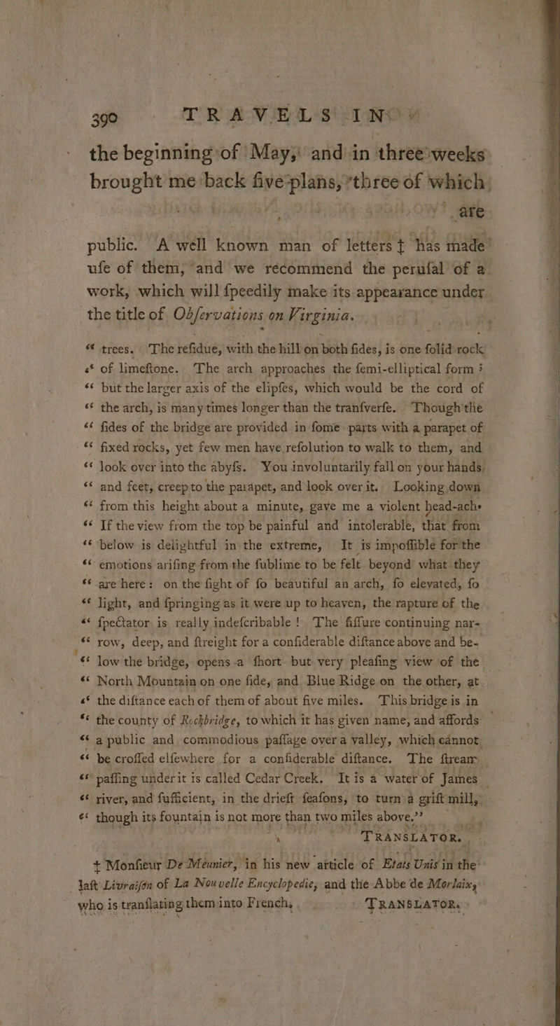 the beginning of May,! and in three weeks brought me back five-plans, *three of which. aM: SRE OY ae public. A well known ah ‘of letters Ÿ “has made ufe of them, and we recommend the perufal of a work, which will fpeedily make its appearance under. the title of Ob/ervations on Virginia. “ trees. The refidue, with the hill on both fides, is one folid rock « of limeftone. The arch approaches the femi-elliptical form 5 ‘ but the larger axis of the elipfes, which would be the cord of ‘€ the arch, is many times longer than the tranfverfe. “Though’'the &lt;¢ fides of the bridge are provided in fome parts with a parapet of “© fixed rocks, yet few men have refolution to walk to them, and “ look over into the abyfs. You involuntarily fall on your hands, ‘€ and feet, creepto the parapet, and look over it. Looking, down “€ from this height about a minute, gave me a violent Dead-ach» ‘6 If the view from the top be painful and intolerable, that from ‘below is delightful in the extreme, It is impoffible for the ‘6 emotions arifing from the fublime to be felt beyond what they ‘ are here: on the fight of fo beautiful an arch, fo elevated, fo “ light, and fpringing as it were up to heaven, the rapture of the me {pe€tator is really indefcribable ! The fiffure continuing nar- “&lt;&lt; row, deep, and ftreight for a confiderable diftance above and be- € low the bridge, opens a fhort but very pleafing view of the — North Mountain on one fide, and Blue Ridge on the other, at «© the diftance each of them of about five miles. This bridge is in “ the county of Rockbridge, to which it has given name, and affords ‘ a public and commodious paflage over a valley, which eannot, ‘ be crofled elfewhere for a confiderable diftance. The ftream ee paffing under it is called Cedar Creek. It is a water of James | € river, and fufficient, in the drieft feafons, to turn à grift mill, | ge though i its fountain i is not more than two miles above. ae t. oh Be TRANSLATOR. | À + Monfeur De Meunier, in his new article of Etats Unis in the: Jatt Livraifin of La Nouvelle Encyclopedie, and the Abbe de Morlaix, - who is tranflatingtheminto French, TRANSLATOR.