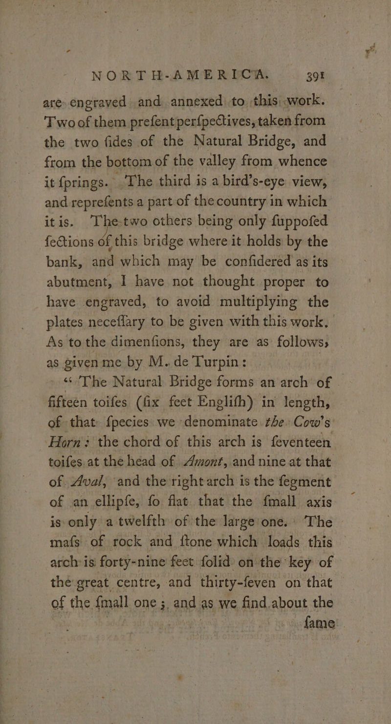 are engraved and annexed) to this work. Two of them prefent perfpectives, taken from the two fides of the Natural Bridge, and from the bottom of the valley from whence it {prings. - The third is a bird’s-eye view, and reprefents a part of the country in which itis. '[he-two others being only fuppofed fections of this bridge where it holds by the bank, and which may be confidered as its abutment, I have not thought proper to have engraved, to avoid multiplying the plates neceflary to be given with this work. As tothe dimenfions, they are as follows, — as given me by M. de Turpin: The Natural Bridge forms an arch of ) fifteen toifes (fix feet Englifh} in length, of that fpecies we denominate he: Cow’s: Horn: the chord of this arch is feventeen toifes at the head of Amont, and nine at that of. Aval, and the right arch is the fegment of an ellipfe, fo flat that the fmall axis is only a twelfth of the large one. The mafs of rock and {tone which loads this — arch isi forty-nine fect folid on the key of the great centre, and thirty-feven ‘on that’: of the {mall one ;, and as, we find about the | fame
