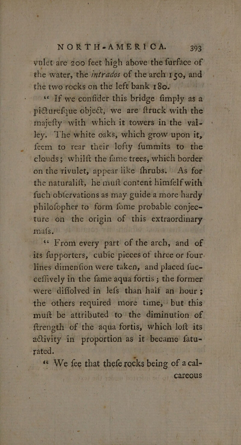 vulet are 200 feet high above’ the furface of the water, the intrados of the archirgo, and the two rocks on the left bank 180. | «If we confider this bridge fimply as a picturefque object, we are ftruck with the majefty* with which it towers in the val- ley. The white oaks, which grow upon it, feem to rear their lofty fummits to the clouds; whilft the fame trees, which border on the rivulet, appear like fhrubs. As for the naturalift, he muft content himfelf with fuch obfervations as may guide a more hardy philofopher to form fome probable conjec- ture on the hit of this sth any, mais. From every part of the arch, and of its fupporters, cubic pieces of three or four. lines dimenfion were taken, and placed fuc- ceffively in the fame aqua fortis ; the former were diflolved in lefs than half an hour ; the others required more time,” but this muft be attributed to the diminution of ftrength of the aqua fortis, which loft its activity in proportion as it became fatu- rated. We Fe that thefe rocks being of a Ss careous