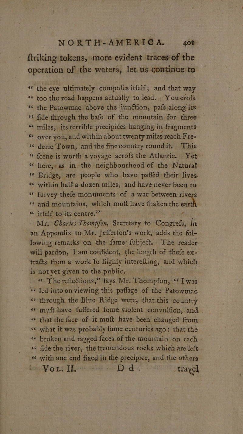 se 66 6 L the eye ultimately compofes itfelf; and that way too the road happens attually to lead. Youcrofs the Patowmac above the junétion, pafs along its - miles, its terrible precipices hanging in fragments over you, and within about twenty miles reach Fre- deric Town, and the finecountry roundit. This fcene is worth a voyage acrofs the Atlantic. Yet here,» as in the neighbourhood of the Natural Bridge, are people who have paffed their lives. furvey thefe monuments of a war between rivers and mountains, We muft have fhaken the je itfelf to'its centre.’ ro is [12 6 €6 tad 6 $6 n € 66 . #6 not yet given to the public. The reflections,” fays Mr. Thompfon, ‘€ ian led into on viewing this paflage of the Patowmac through the Blue Ridge were, that this country muit have fuffered fome violent convulfion, and . that the face of it muft have been changed from what it was probably fome centuries ago: that the broken and ragged faces of the mountain on each fide the river, the tremendous rocks which are left with one end fixed i in the precipice, and the others VoL. IL ab Did : travel
