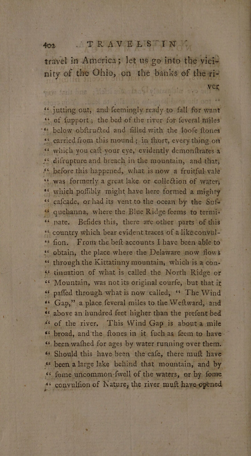 travel in Arnerica ; let us go into the vici- nity of the Ohio, on the banks of the ri a “of fupport; the bed ofthe river: for feveral miles “& below obftru&ted and filled with the loofe ftones ‘6 carried from this mound ; in fhort, every thing. on < which you caft your eye,! evidently demonftrates:a & difrupture and breach 1 in the mountain, and that; sé before this happened, what is now a fruitful. vale “© was formerly a great lake, or collection of water; ‘* nate. Befides this, there are other parts of this ** country which bear evident traces of a like conval- se fon. . Frori the beft.accounts I have been able to ‘* obtain, the place where the Delaware now flows ** through the Kittatinny mountain, which is a con- ‘¢ ¢inaation of what is called the North. Ridge or 6 Mountain, was not its original courfe, but that it ‘* paffed through what is now called, ‘* Fhe Wind «© Gap,” a place feveral miles to the Weftward, and ‘6 above an hundred feet higher than the prefent bed # of the river. This Wind Gap is about a mile € fome uncommon: {well of the waters, or. by. fome gs conyulfion of Nature, the river muft haye-opened # ET ere |