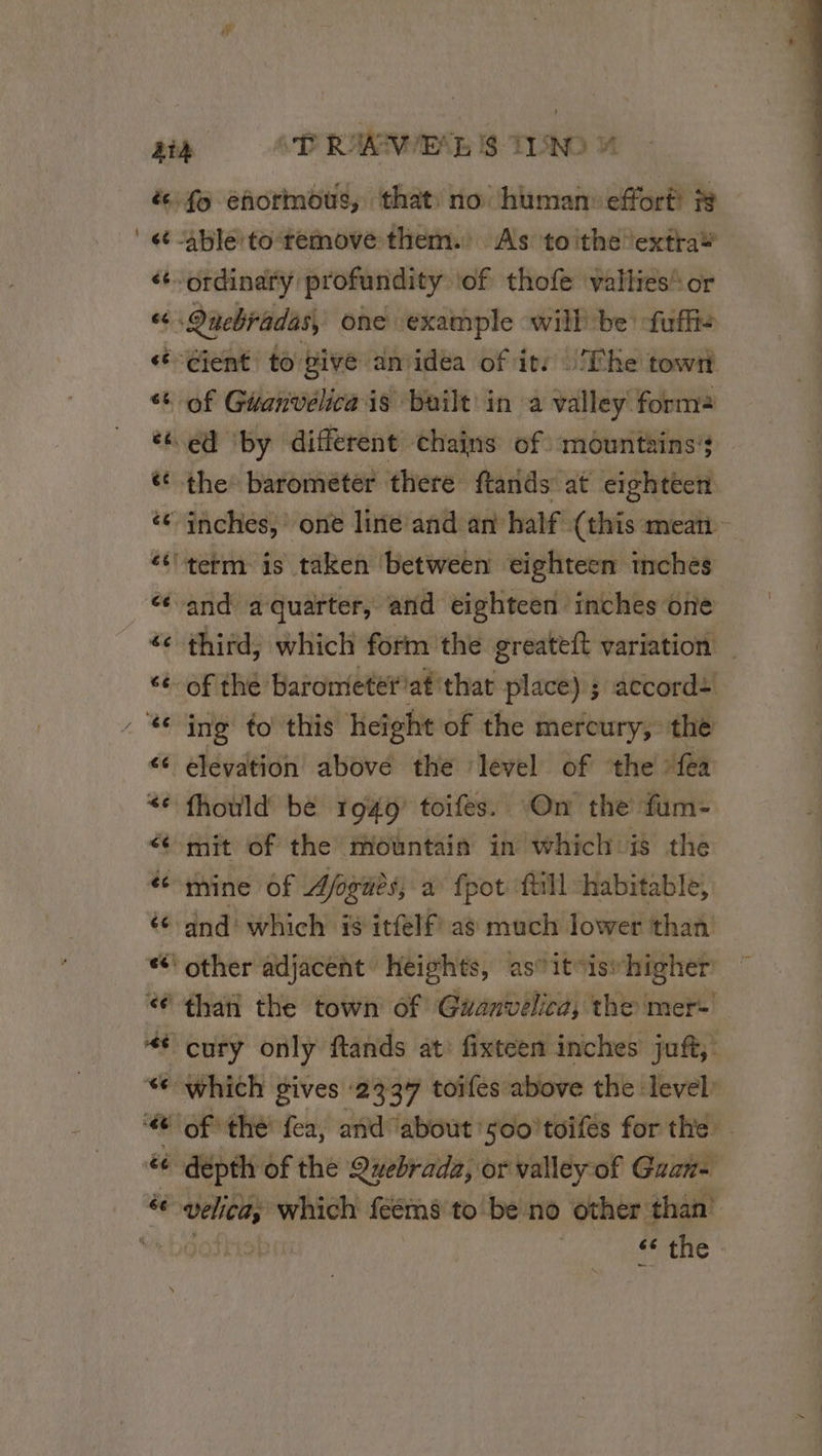N _ &amp; fo ehormous, that no human effort ?s ét able to remove them. As toithe extra’ éordinafy profundity tof thofe valties* or ce Qnebradas, one example will be -fuffie «Gent to pive anidéa of it: The towri * of Géanvelica is built in a valley forma “4 ed by different chains of mountains’; | ét the barometer there ftands at eightéen ‘© inches,’ one line and an half (this mean ‘tterm is taken between eighteen inches “and a quarter, and eighteen inches one ‘¢ third, which form the greateft variation ‘¢-of the Barometeriat’ that place) ; accord: € ing to this height of the mercury, the &lt;¢ elevation above the level of ‘the {ea &lt;&lt; fhould be 1949 toifes. On the fum- mit of the mountain in which is the té nine Of Afogüès, à {pot {till habitable, © and which is itfelf as much lower than “other adjacent heights, astitisvhigher 6 than the town of Guwanvelica, the mer! # cury only ftands at: fixteen inches juft, “which gives 2337 toifes above the level é dépth of the Quebrada, or valley of Guan- CUS :