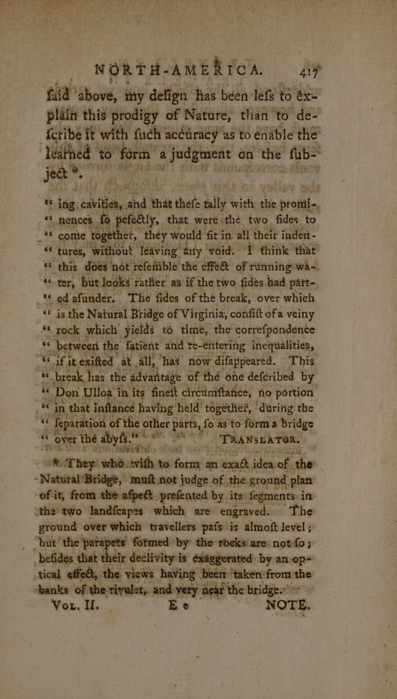 ORTH. AMERICA ay plain this prodigy of Nature, than to de- fcribe it with fuch acétracy as to énable the’ Teathed + to! 1e M a bt? mgs tl on the “fab= Ce ie % tne chti, hdd that thefe sly wii thi AR “ nences. fo pefedtly, that were. «the two fides to € comie together, théy would fit in all their inden - pe tures, “without. leaving” any void. ‘I think that ‘ this does not refeitible the fe of rünning wa- “ ter, but looks rather as if the two fides bad part- = ed afunder. . The fides of the break, ‘over which _66 is the Natural Bridge of Virginia, confift ofa veiny ** rock which yields 16 time, the correfpondence se between the Jatient abe earn inequalities, -” 3. break has rhe divaheaye of thé ‘he deferibed by se Don Ulloa. in i its fineit circumftance, no portion fe ‘in that inftance having held’ together, during the 4 fey aration of the other | parts, fo as to forma bridge F ‘ over thé abyfs. mate Cah ‘TRANSLATOR. “4 Gerd rs ‘ ot, ee ae ‘ * They who vif to. “AS SUR isteach the. - NatéralBtidge -muft not judge of the ground plan of it, from the afpeét prefented by its fegments in “the two landfcapss which are engraved. The ground over which travellers pafs is almoft level ; “but ‘the ‘parapets formed by the rocks are. notfo; befides that their declivity:is exaggerated by an op- tical effedt, the. views having: ‘beer ‘taken from the hanks of the rivulet, and very n eat the bridge.” dE Von. II, ; Re | NOTE.
