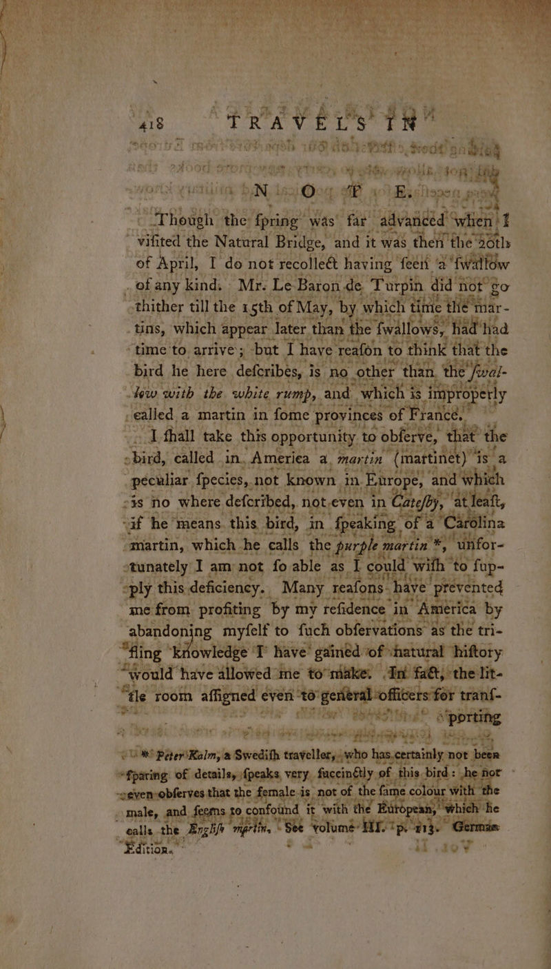 “418 dr R “A ÿ # ps tH Sita THON TON ah LS 5 ye PEF | drodd)) *) nial ted? 2Aood-ertt TERT Sy Of a PLE don avin Moy NY Ou mi Byshape: ap oN | ore the: RE was far “advanced whieh I ‘vilited the Natural Bridge, and it was then the sotlh of April, I do not recolleét having fee 2 fwallOw . of any kind. Mr. Le Baron de ‘Turpin « did t not go othither till the 1 sth. of May, by which {ne the rar tins, which ¢ ‘appear. later. than the fwallows, à had’ h ‘had “time to. arrive ; but x have reafon to think that the bird he here. deferibes, i is no other ‘than, . the final lew with the white rump, and which is is iniproperly ealled, a martin in fome provinces “of Frances | &lt;a fhall take this opportunity to vobferve, t À at t the Kart called in. America a, martin “(martinet) 4 is a peculiar. fpecies,. not known. in Enrope, a oa wh ich 23s no where. defcribed, not.even in Cate DD aif he’ means. this bird, in. ‘ff eaking © Ei “martin, which he calls the purple m martin %, my “Unfor- otunately I am not fo able as I could with to ‘fap- »ply this deficiency. Many. reafons. hai bave’ ‘prevented me from ‘profiting ‘by my refidence in 1 America by abandon ng myfelf to fach obfervations as the tri- “fling ee ete T have’ gained of shatural hiftory “would” have allowed me to make. An fat, the lit- à tle room affigned à even adios eee rm mon d tranf- Moy ND Hay ‘ton Tia «(porting #ÿ LT NE . a Be nein CCC pe ta al) L oe rer gues Sans a Swedifh traveller, who has.certainly not ‘been fparing of details, {peaks very, fuccinétly of this. bird: 4 -“even-obferves that the dsmale.i is, “not, of ey fame colo wi é - male, and, fer s 10, € confound it it “with | Burope: dl _ ealls athe nghifh mprting | + AUD mé” frp 213. German “Editon tions } il ,40V